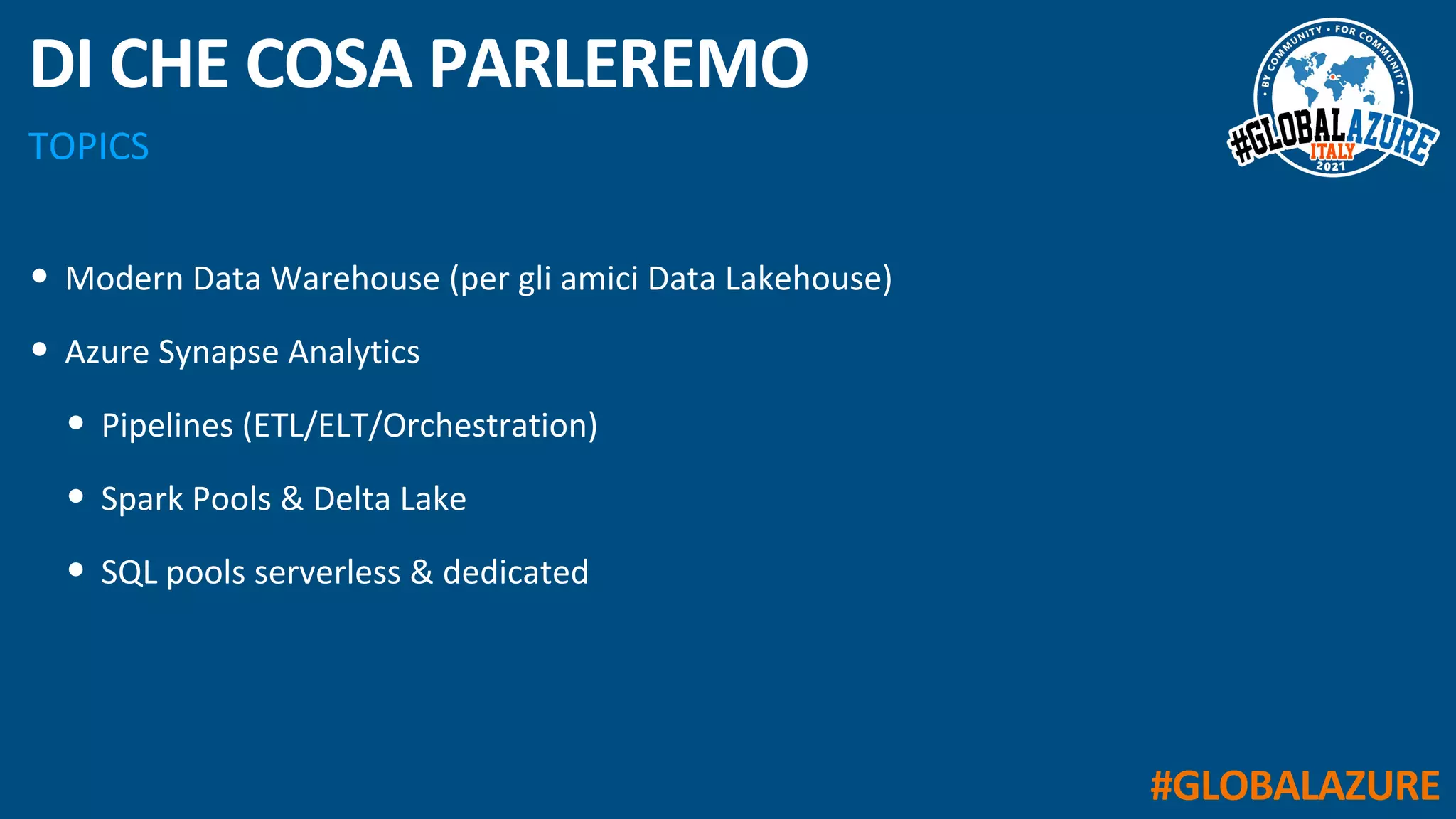 #GLOBALAZURE
TOPICS
DI CHE COSA PARLEREMO
• Modern Data Warehouse (per gli amici Data Lakehouse)
• Azure Synapse Analytics
• Pipelines (ETL/ELT/Orchestration)
• Spark Pools & Delta Lake
• SQL pools serverless & dedicated
 