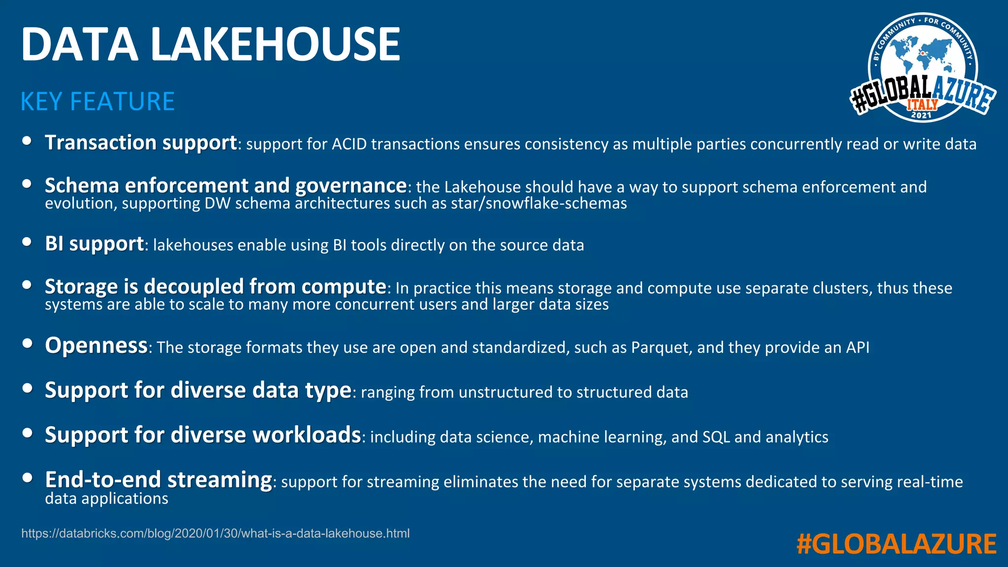#GLOBALAZURE
KEY FEATURE
DATA LAKEHOUSE
• Transaction support: support for ACID transactions ensures consistency as multiple parties concurrently read or write data
• Schema enforcement and governance: the Lakehouse should have a way to support schema enforcement and
evolution, supporting DW schema architectures such as star/snowflake-schemas
• BI support: lakehouses enable using BI tools directly on the source data
• Storage is decoupled from compute: In practice this means storage and compute use separate clusters, thus these
systems are able to scale to many more concurrent users and larger data sizes
• Openness: The storage formats they use are open and standardized, such as Parquet, and they provide an API
• Support for diverse data type: ranging from unstructured to structured data
• Support for diverse workloads: including data science, machine learning, and SQL and analytics
• End-to-end streaming: support for streaming eliminates the need for separate systems dedicated to serving real-time
data applications
https://databricks.com/blog/2020/01/30/what-is-a-data-lakehouse.html
 
