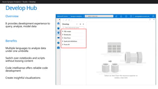 Develop Hub
Azure Synapse Analytics > Studio > Develop
Overview
It provides development experience to
query, analyze, model data
Benefits
Multiple languages to analyze data
under one umbrella
Switch over notebooks and scripts
without loosing content
Code intellisense offers reliable code
development
Create insightful visualizations
 
