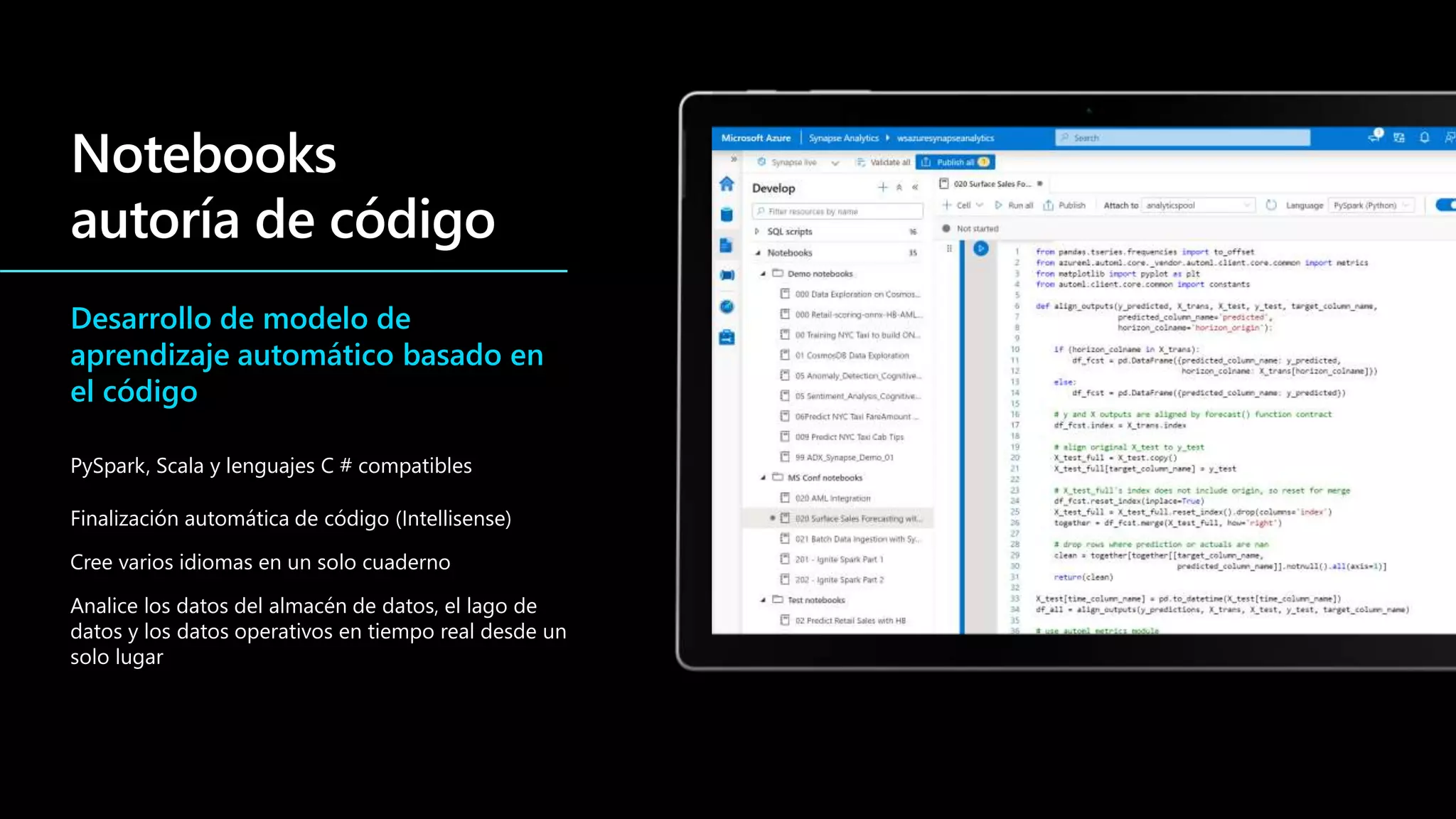 Desarrollo de modelo de
aprendizaje automático basado en
el código
PySpark, Scala y lenguajes C # compatibles
Finalización automática de código (Intellisense)
Cree varios idiomas en un solo cuaderno
Analice los datos del almacén de datos, el lago de
datos y los datos operativos en tiempo real desde un
solo lugar
 