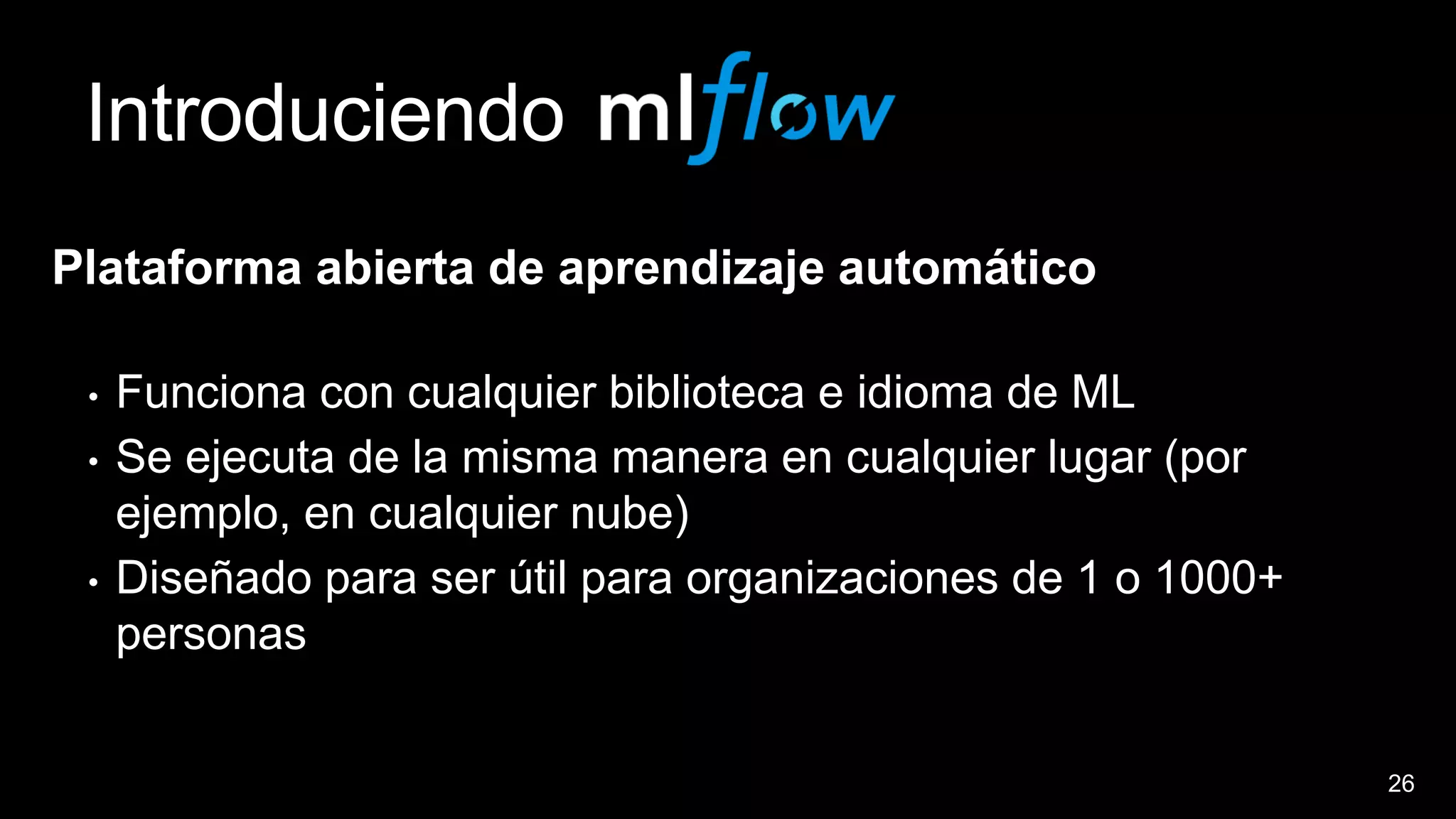 26
Introduciendo
Plataforma abierta de aprendizaje automático
• Funciona con cualquier biblioteca e idioma de ML
• Se ejecuta de la misma manera en cualquier lugar (por
ejemplo, en cualquier nube)
• Diseñado para ser útil para organizaciones de 1 o 1000+
personas
 