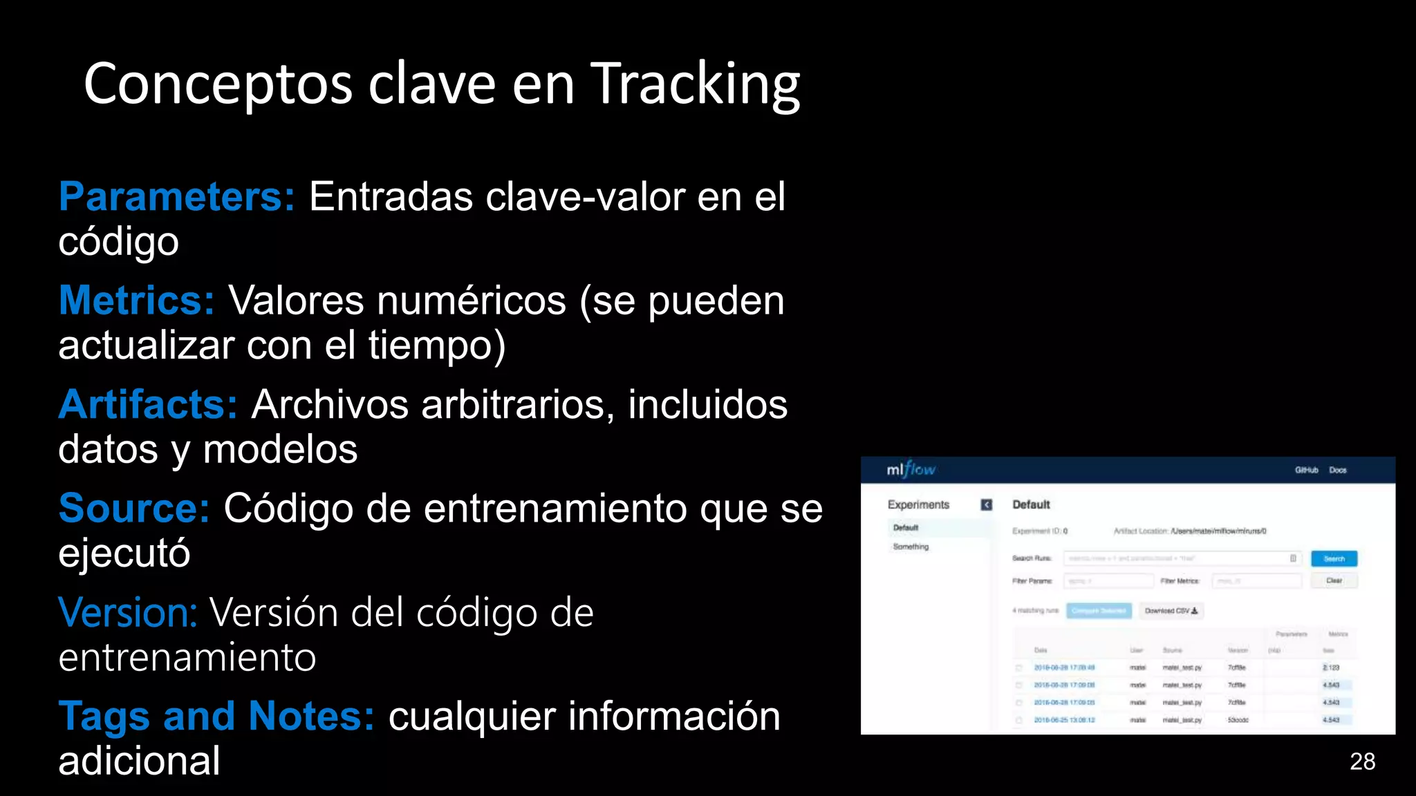 28
Conceptos clave en Tracking
Parameters: Entradas clave-valor en el
código
Metrics: Valores numéricos (se pueden
actualizar con el tiempo)
Artifacts: Archivos arbitrarios, incluidos
datos y modelos
Source: Código de entrenamiento que se
ejecutó
Version: Versión del código de
entrenamiento
Tags and Notes: cualquier información
adicional
 