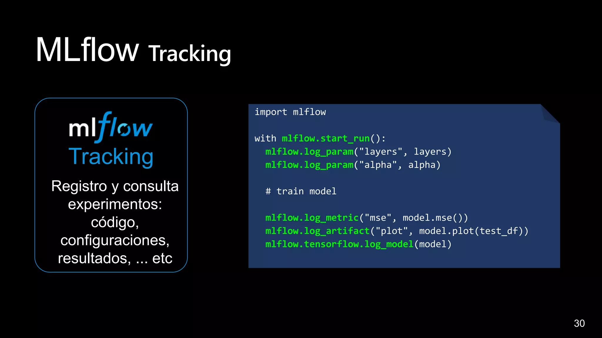 30
MLflow Tracking
Tracking
Registro y consulta
experimentos:
código,
configuraciones,
resultados, ... etc
import mlflow
with mlflow.start_run():
mlflow.log_param("layers", layers)
mlflow.log_param("alpha", alpha)
# train model
mlflow.log_metric("mse", model.mse())
mlflow.log_artifact("plot", model.plot(test_df))
mlflow.tensorflow.log_model(model)
 