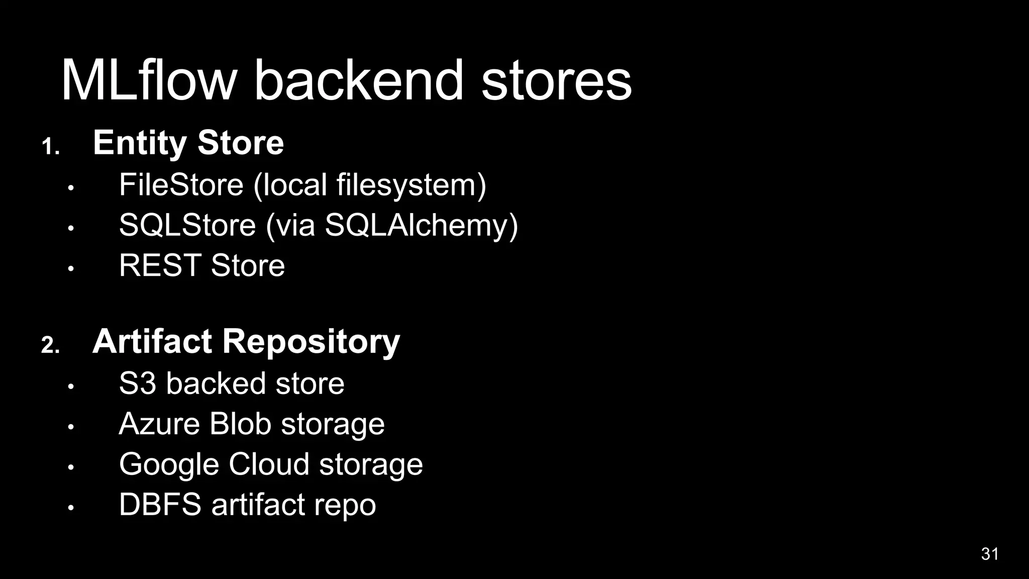 31
MLflow backend stores
1. Entity Store
• FileStore (local filesystem)
• SQLStore (via SQLAlchemy)
• REST Store
2. Artifact Repository
• S3 backed store
• Azure Blob storage
• Google Cloud storage
• DBFS artifact repo
 
