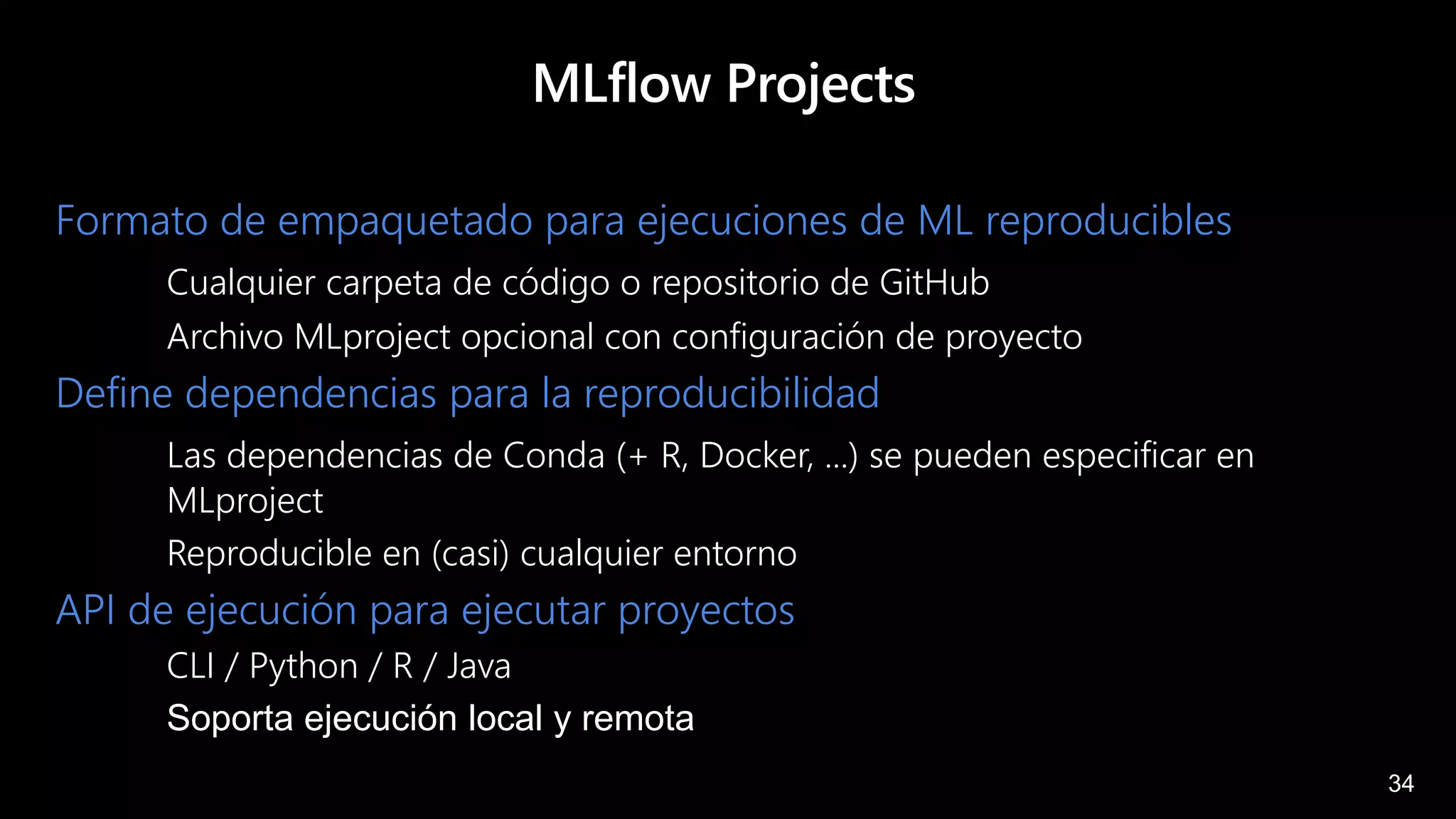 34
MLflow Projects
Formato de empaquetado para ejecuciones de ML reproducibles
Cualquier carpeta de código o repositorio de GitHub
Archivo MLproject opcional con configuración de proyecto
Define dependencias para la reproducibilidad
Las dependencias de Conda (+ R, Docker, ...) se pueden especificar en
MLproject
Reproducible en (casi) cualquier entorno
API de ejecución para ejecutar proyectos
CLI / Python / R / Java
Soporta ejecución local y remota
 