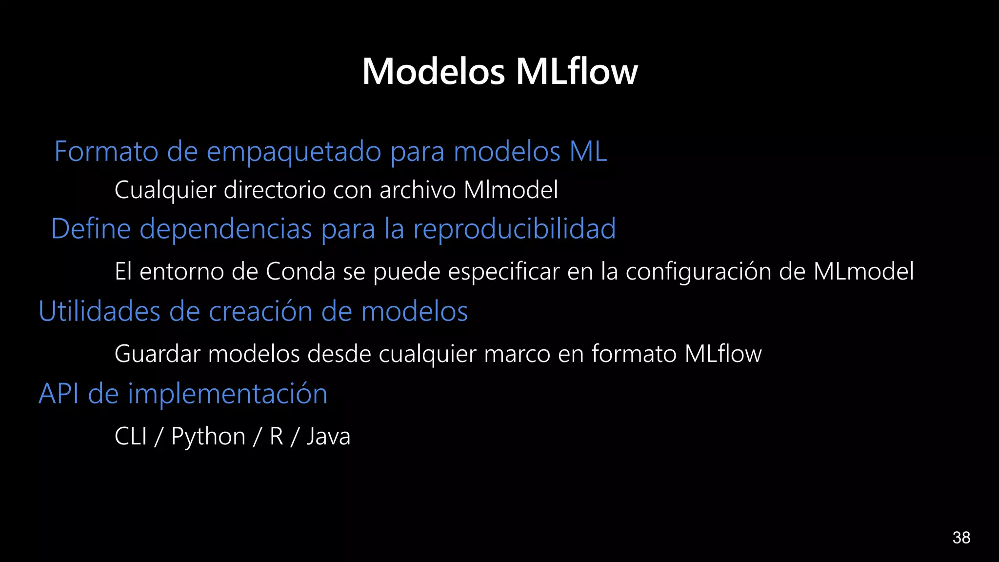 38
Modelos MLflow
Formato de empaquetado para modelos ML
Cualquier directorio con archivo Mlmodel
Define dependencias para la reproducibilidad
El entorno de Conda se puede especificar en la configuración de MLmodel
Utilidades de creación de modelos
Guardar modelos desde cualquier marco en formato MLflow
API de implementación
CLI / Python / R / Java
 