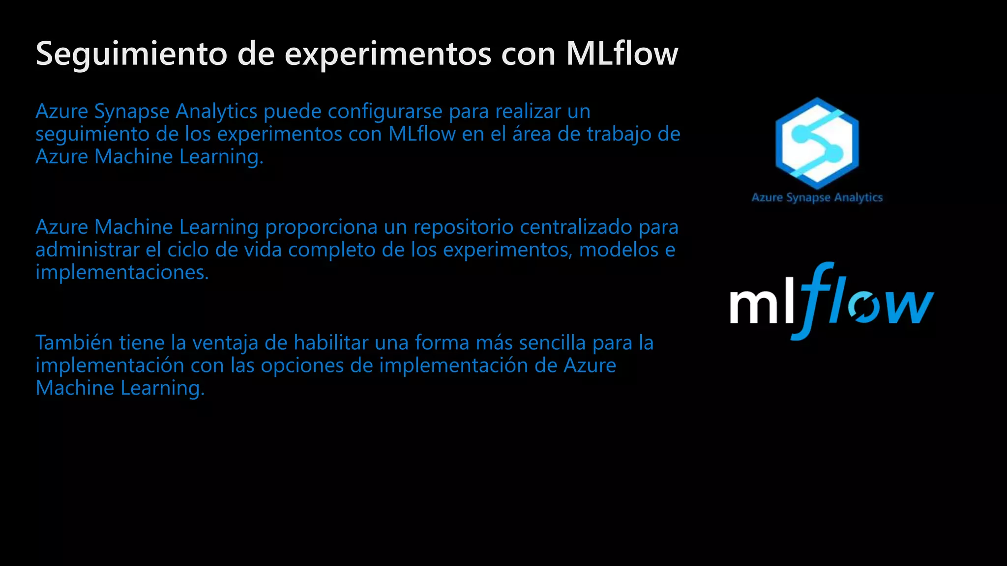 ©Microsoft Corporation
Azure
Seguimiento de experimentos con MLflow
Azure Synapse Analytics puede configurarse para realizar un
seguimiento de los experimentos con MLflow en el área de trabajo de
Azure Machine Learning.
Azure Machine Learning proporciona un repositorio centralizado para
administrar el ciclo de vida completo de los experimentos, modelos e
implementaciones.
También tiene la ventaja de habilitar una forma más sencilla para la
implementación con las opciones de implementación de Azure
Machine Learning.
 