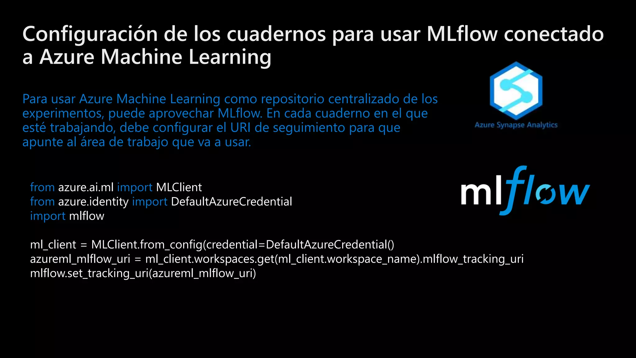 ©Microsoft Corporation
Azure
Configuración de los cuadernos para usar MLflow conectado
a Azure Machine Learning
Para usar Azure Machine Learning como repositorio centralizado de los
experimentos, puede aprovechar MLflow. En cada cuaderno en el que
esté trabajando, debe configurar el URI de seguimiento para que
apunte al área de trabajo que va a usar.
from azure.ai.ml import MLClient
from azure.identity import DefaultAzureCredential
import mlflow
ml_client = MLClient.from_config(credential=DefaultAzureCredential()
azureml_mlflow_uri = ml_client.workspaces.get(ml_client.workspace_name).mlflow_tracking_uri
mlflow.set_tracking_uri(azureml_mlflow_uri)
 