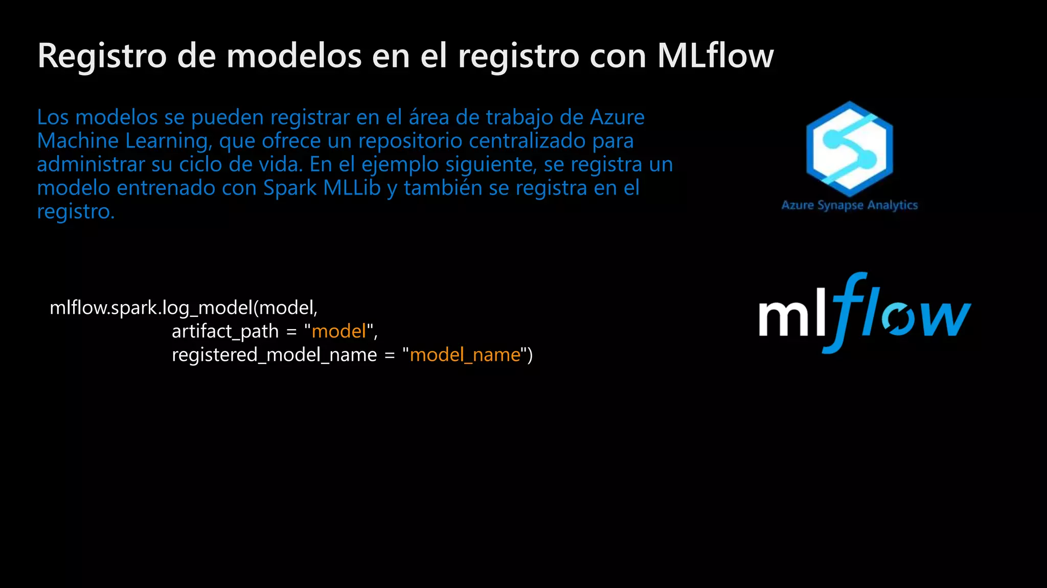 ©Microsoft Corporation
Azure
Registro de modelos en el registro con MLflow
Los modelos se pueden registrar en el área de trabajo de Azure
Machine Learning, que ofrece un repositorio centralizado para
administrar su ciclo de vida. En el ejemplo siguiente, se registra un
modelo entrenado con Spark MLLib y también se registra en el
registro.
mlflow.spark.log_model(model,
artifact_path = "model",
registered_model_name = "model_name")
 