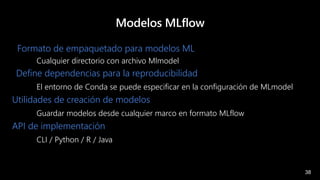 38
Modelos MLflow
Formato de empaquetado para modelos ML
Cualquier directorio con archivo Mlmodel
Define dependencias para la reproducibilidad
El entorno de Conda se puede especificar en la configuración de MLmodel
Utilidades de creación de modelos
Guardar modelos desde cualquier marco en formato MLflow
API de implementación
CLI / Python / R / Java
 