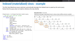 The SQL Data Warehouse query optimizer automatically leverages the indexed view to speed up the same query.
Notice that the query does not need to reference the view directly
Indexed (materialized) views - example
Azure Synapse Analytics > SQL >
-- Get year total sales per customer
(WITH year_total AS
SELECT customer_id,​
first_name,​
last_name,
birth_country,
login,
email_address​,
d_year,
SUM(ISNULL(list_price – wholesale_cost –
discount_amt + sales_price, 0)/2)year_total
FROM customer cust
JOIN catalog_sales sales ON cust.sk = sales.sk
JOIN date_dim ON sales.sold_date = date_dim.date
GROUP BY customer_id​, first_name​,
last_name,birth_country​,
login​,email_address ,d_year
)
SELECT TOP 100 …
FROM year_total …
WHERE …
ORDER BY …
Original query – no changes have been made to query
Execution time: 6 seconds
Optimizer leverages materialized view to reduce data shuffles and joins needed
 