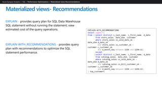 EXPLAIN - provides query plan for SQL Data Warehouse
SQL statement without running the statement; view
estimated cost of the query operations.
EXPLAIN WITH_RECOMMENDATIONS - provides query
plan with recommendations to optimize the SQL
statement performance.
Materialized views- Recommendations
Azure Synapse Analytics > SQL >
EXPLAIN WITH_RECOMMENDATIONS
select count(*)
from ((select distinct c_last_name, c_first_name, d_date
from store_sales, date_dim, customer
where store_sales.ss_sold_date_sk =
date_dim.d_date_sk
and store_sales.ss_customer_sk =
customer.c_customer_sk
and d_month_seq between 1194 and 1194+11)
except
(select distinct c_last_name, c_first_name, d_date
from catalog_sales, date_dim, customer
where catalog_sales.cs_sold_date_sk =
date_dim.d_date_sk
and catalog_sales.cs_bill_customer_sk =
customer.c_customer_sk
and d_month_seq between 1194 and 1194+11)
) top_customers
 