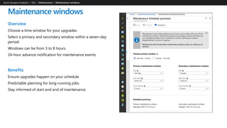 Maintenance windows
Overview
Choose a time window for your upgrades.
Select a primary and secondary window within a seven-day
period.
Windows can be from 3 to 8 hours.
24-hour advance notification for maintenance events.
Benefits
Ensure upgrades happen on your schedule.
Predictable planning for long-running jobs.
Stay informed of start and end of maintenance.
Azure Synapse Analytics > SQL >
 