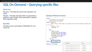 SQL On Demand – Querying specific files
Overview
filename – Provides file name that originates row
result
filepath – Provides full path when no parameter is
passed or part of path when parameter is passed
that originates result
Benefits
Provides source name/path of file/folder for row
result set
Azure Synapse Analytics > SQL On Demand
SELECT
r.filename() AS [filename]
,COUNT_BIG(*) AS [rows]
FROM OPENROWSET(
BULK 'https://XXX.blob.core.windows.net/csv/taxi/yellow_tripdata_201
7-1*.csv’,
FORMAT = 'CSV',
FIRSTROW = 2
)
WITH (
vendor_id INT,
pickup_datetime DATETIME2,
dropoff_datetime DATETIME2,
passenger_count SMALLINT,
trip_distance FLOAT,
<…columns>
) AS [r]
GROUP BY r.filename()
ORDER BY [filename]
Example of filename function
 