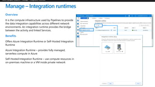 Manage – Integration runtimes
Overview
It is the compute infrastructure used by Pipelines to provide
the data integration capabilities across different network
environments. An integration runtime provides the bridge
between the activity and linked Services.
Benefits
Offers Azure Integration Runtime or Self-Hosted Integration
Runtime
Azure Integration Runtime – provides fully managed,
serverless compute in Azure
Self-Hosted Integration Runtime – use compute resources in
on-premises machine or a VM inside private network
 