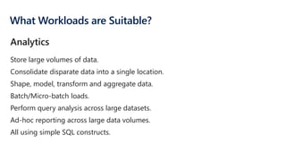 What Workloads are Suitable?
Store large volumes of data.
Consolidate disparate data into a single location.
Shape, model, transform and aggregate data.
Batch/Micro-batch loads.
Perform query analysis across large datasets.
Ad-hoc reporting across large data volumes.
All using simple SQL constructs.
Analytics
 