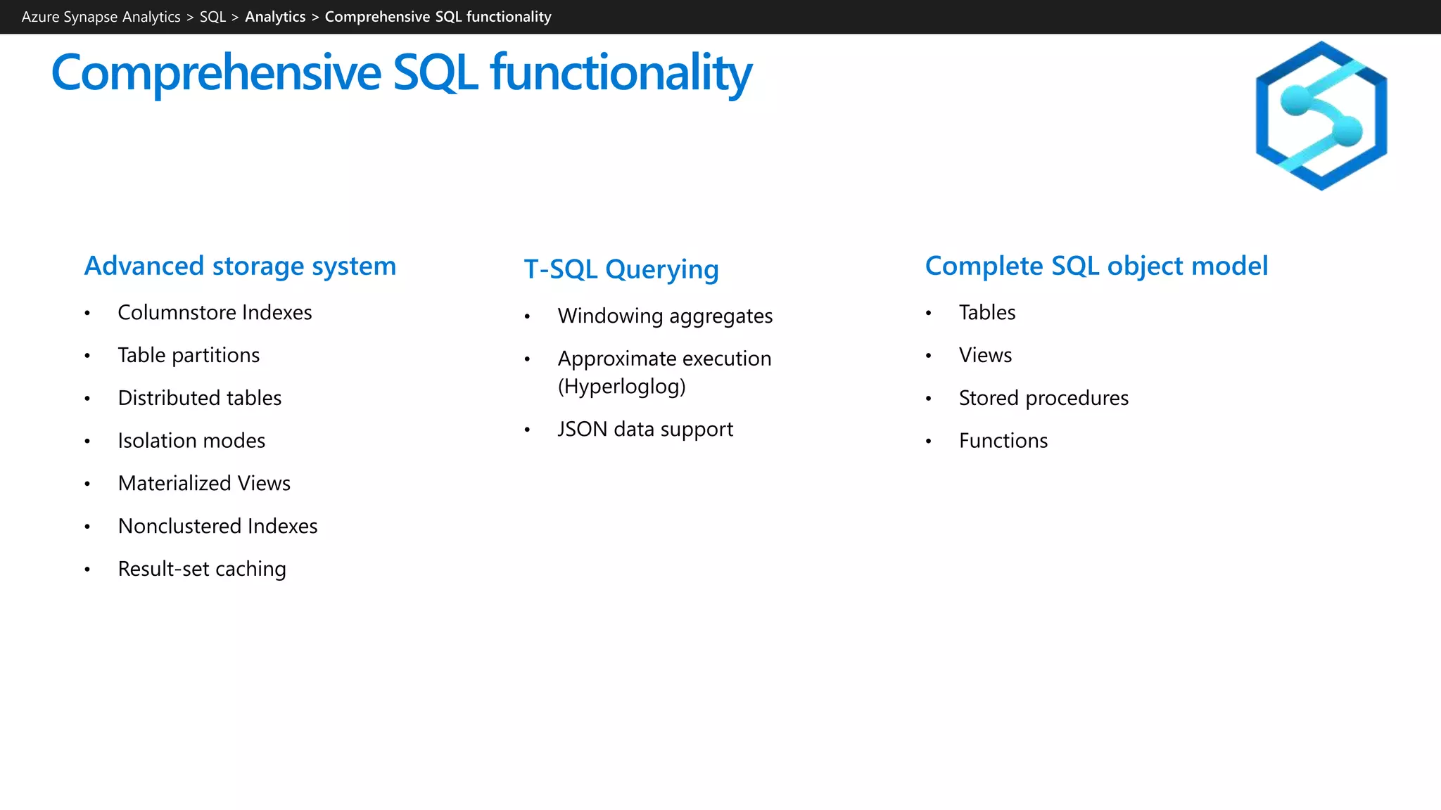 Comprehensive SQL functionality
T-SQL Querying
• Windowing aggregates
• Approximate execution
(Hyperloglog)
• JSON data support
Advanced storage system
• Columnstore Indexes
• Table partitions
• Distributed tables
• Isolation modes
• Materialized Views
• Nonclustered Indexes
• Result-set caching
Complete SQL object model
• Tables
• Views
• Stored procedures
• Functions
Azure Synapse Analytics > SQL >
 