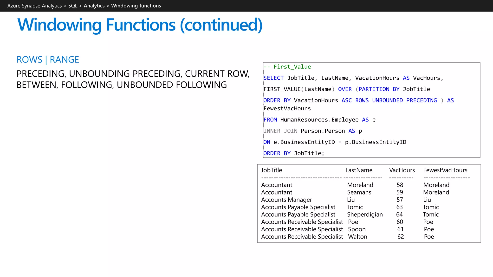 Windowing Functions (continued)
ROWS | RANGE
PRECEDING, UNBOUNDING PRECEDING, CURRENT ROW,
BETWEEN, FOLLOWING, UNBOUNDED FOLLOWING
-- First_Value
SELECT JobTitle, LastName, VacationHours AS VacHours,
FIRST_VALUE(LastName) OVER (PARTITION BY JobTitle
ORDER BY VacationHours ASC ROWS UNBOUNDED PRECEDING ) AS
FewestVacHours
FROM HumanResources.Employee AS e
INNER JOIN Person.Person AS p
ON e.BusinessEntityID = p.BusinessEntityID
ORDER BY JobTitle;
JobTitle LastName VacHours FewestVacHours
--------------------------------- ---------------- ---------- -------------------
Accountant Moreland 58 Moreland
Accountant Seamans 59 Moreland
Accounts Manager Liu 57 Liu
Accounts Payable Specialist Tomic 63 Tomic
Accounts Payable Specialist Sheperdigian 64 Tomic
Accounts Receivable Specialist Poe 60 Poe
Accounts Receivable Specialist Spoon 61 Poe
Accounts Receivable Specialist Walton 62 Poe
Azure Synapse Analytics > SQL >
 
