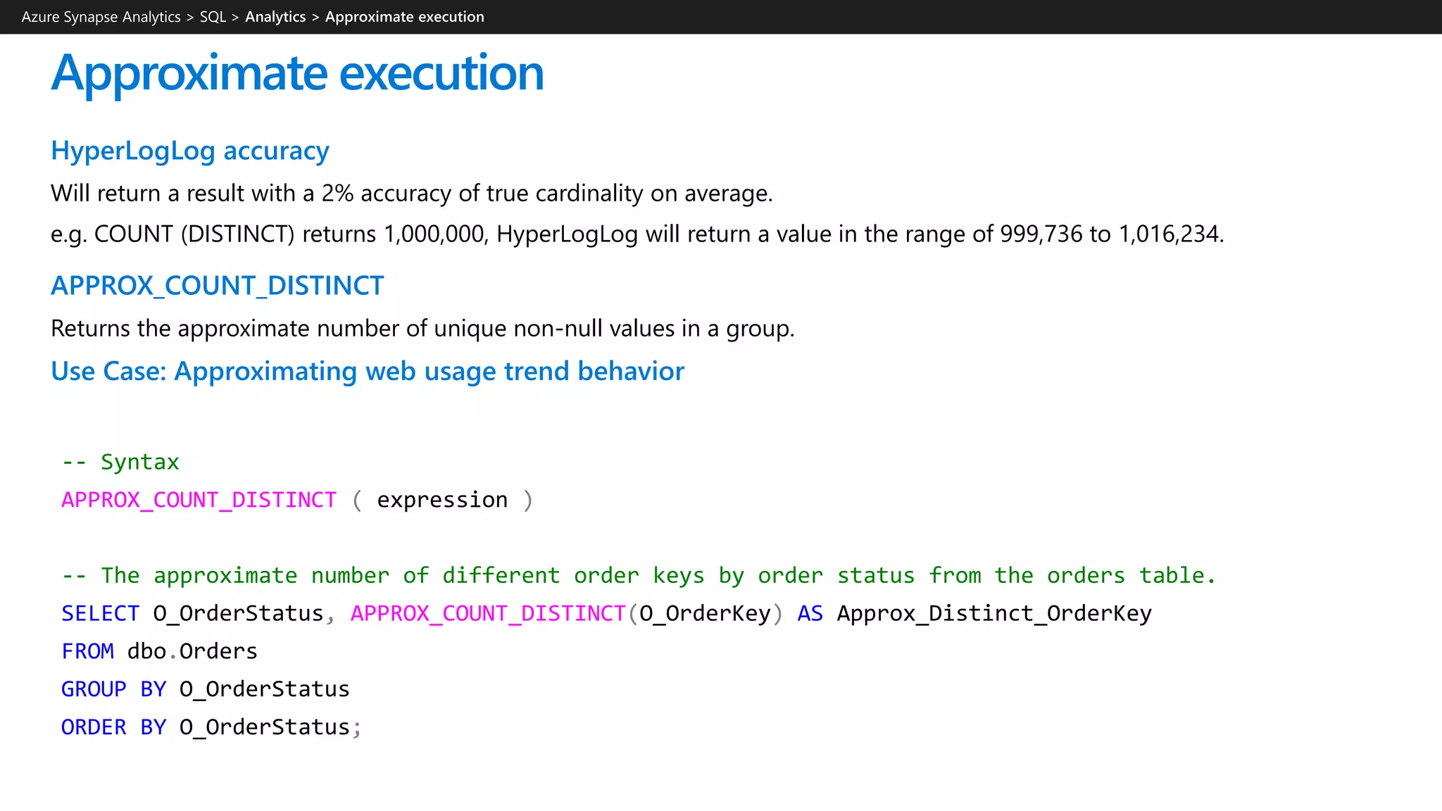 -- Syntax
APPROX_COUNT_DISTINCT ( expression )
-- The approximate number of different order keys by order status from the orders table.
SELECT O_OrderStatus, APPROX_COUNT_DISTINCT(O_OrderKey) AS Approx_Distinct_OrderKey
FROM dbo.Orders
GROUP BY O_OrderStatus
ORDER BY O_OrderStatus;
HyperLogLog accuracy
Will return a result with a 2% accuracy of true cardinality on average.
e.g. COUNT (DISTINCT) returns 1,000,000, HyperLogLog will return a value in the range of 999,736 to 1,016,234.
APPROX_COUNT_DISTINCT
Returns the approximate number of unique non-null values in a group.
Use Case: Approximating web usage trend behavior
Approximate execution
Azure Synapse Analytics > SQL >
 
