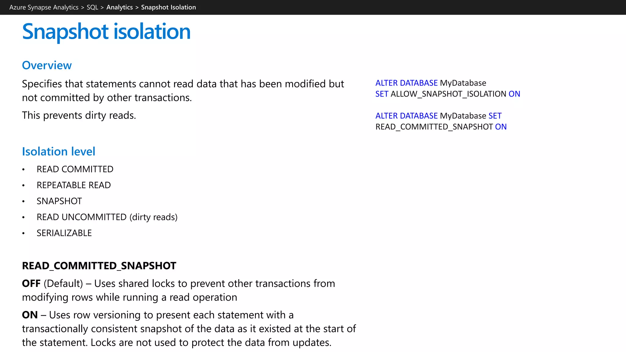 Overview
Specifies that statements cannot read data that has been modified but
not committed by other transactions.
This prevents dirty reads.
Isolation level
• READ COMMITTED
• REPEATABLE READ
• SNAPSHOT
• READ UNCOMMITTED (dirty reads)
• SERIALIZABLE
READ_COMMITTED_SNAPSHOT
OFF (Default) – Uses shared locks to prevent other transactions from
modifying rows while running a read operation
ON – Uses row versioning to present each statement with a
transactionally consistent snapshot of the data as it existed at the start of
the statement. Locks are not used to protect the data from updates.
Snapshot isolation
ALTER DATABASE MyDatabase
SET ALLOW_SNAPSHOT_ISOLATION ON
ALTER DATABASE MyDatabase SET
READ_COMMITTED_SNAPSHOT ON
Azure Synapse Analytics > SQL >
 