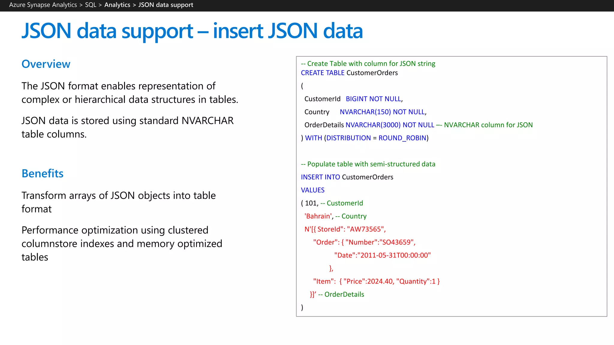 Overview
The JSON format enables representation of
complex or hierarchical data structures in tables.
JSON data is stored using standard NVARCHAR
table columns.
Benefits
Transform arrays of JSON objects into table
format
Performance optimization using clustered
columnstore indexes and memory optimized
tables
JSON data support – insert JSON data
-- Create Table with column for JSON string
CREATE TABLE CustomerOrders
(
CustomerId BIGINT NOT NULL,
Country NVARCHAR(150) NOT NULL,
OrderDetails NVARCHAR(3000) NOT NULL –- NVARCHAR column for JSON
) WITH (DISTRIBUTION = ROUND_ROBIN)
-- Populate table with semi-structured data
INSERT INTO CustomerOrders
VALUES
( 101, -- CustomerId
'Bahrain', -- Country
N'[{ StoreId": "AW73565",
"Order": { "Number":"SO43659",
"Date":"2011-05-31T00:00:00"
},
"Item": { "Price":2024.40, "Quantity":1 }
}]’ -- OrderDetails
)
Azure Synapse Analytics > SQL >
 