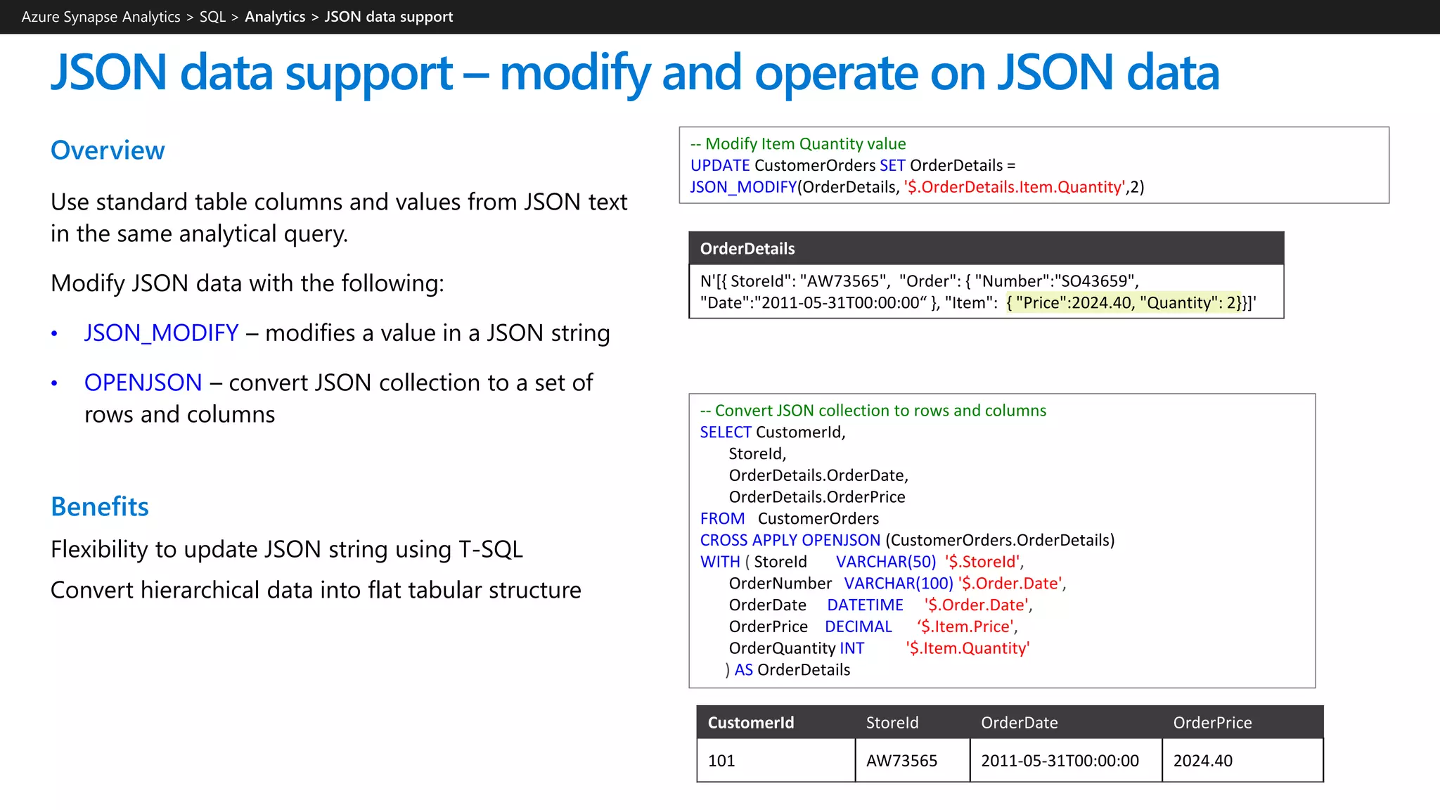 Overview
Use standard table columns and values from JSON text
in the same analytical query.
Modify JSON data with the following:
• JSON_MODIFY – modifies a value in a JSON string
• OPENJSON – convert JSON collection to a set of
rows and columns
Benefits
Flexibility to update JSON string using T-SQL
Convert hierarchical data into flat tabular structure
JSON data support – modify and operate on JSON data
-- Modify Item Quantity value
UPDATE CustomerOrders SET OrderDetails =
JSON_MODIFY(OrderDetails, '$.OrderDetails.Item.Quantity',2)
Azure Synapse Analytics > SQL >
-- Convert JSON collection to rows and columns
SELECT CustomerId,
StoreId,
OrderDetails.OrderDate,
OrderDetails.OrderPrice
FROM CustomerOrders
CROSS APPLY OPENJSON (CustomerOrders.OrderDetails)
WITH ( StoreId VARCHAR(50) '$.StoreId',
OrderNumber VARCHAR(100) '$.Order.Date',
OrderDate DATETIME '$.Order.Date',
OrderPrice DECIMAL ‘$.Item.Price',
OrderQuantity INT '$.Item.Quantity'
) AS OrderDetails
OrderDetails
N'[{ StoreId": "AW73565", "Order": { "Number":"SO43659",
"Date":"2011-05-31T00:00:00“ }, "Item": { "Price":2024.40, "Quantity": 2}}]'
CustomerId StoreId OrderDate OrderPrice
101 AW73565 2011-05-31T00:00:00 2024.40
 