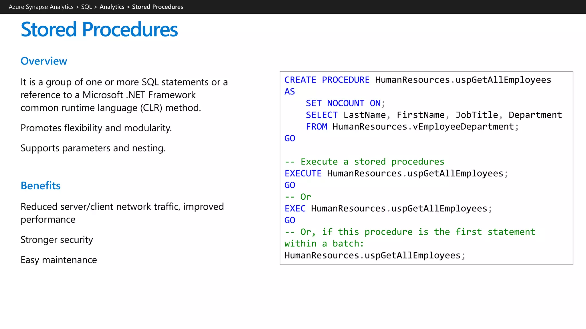 Overview
It is a group of one or more SQL statements or a
reference to a Microsoft .NET Framework
common runtime language (CLR) method.
Promotes flexibility and modularity.
Supports parameters and nesting.
Benefits
Reduced server/client network traffic, improved
performance
Stronger security
Easy maintenance
Stored Procedures
CREATE PROCEDURE HumanResources.uspGetAllEmployees
AS
SET NOCOUNT ON;
SELECT LastName, FirstName, JobTitle, Department
FROM HumanResources.vEmployeeDepartment;
GO
-- Execute a stored procedures
EXECUTE HumanResources.uspGetAllEmployees;
GO
-- Or
EXEC HumanResources.uspGetAllEmployees;
GO
-- Or, if this procedure is the first statement
within a batch:
HumanResources.uspGetAllEmployees;
Azure Synapse Analytics > SQL >
 