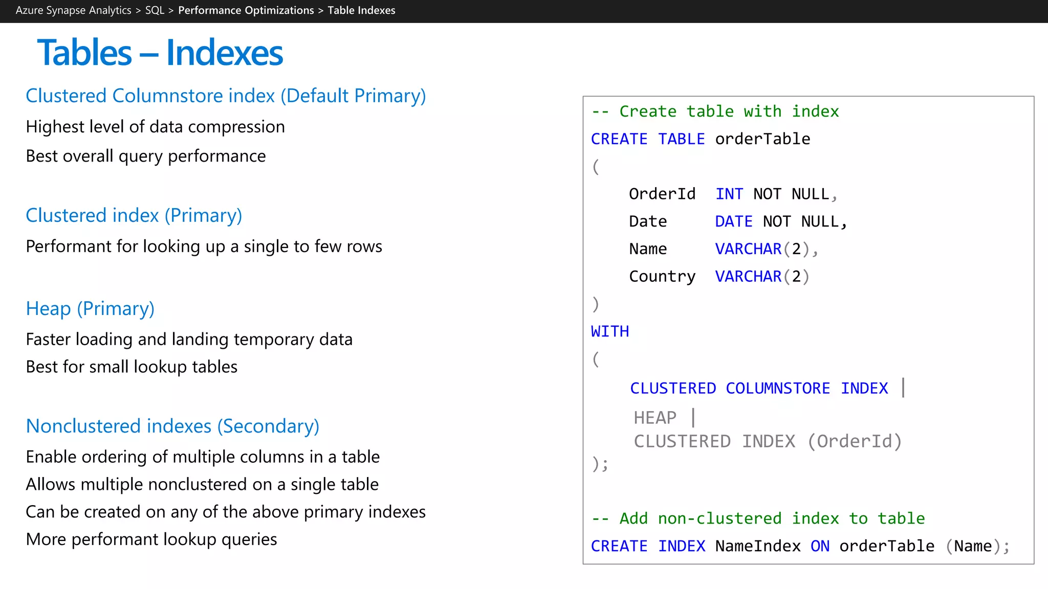 -- Create table with index
CREATE TABLE orderTable
(
OrderId INT NOT NULL,
Date DATE NOT NULL,
Name VARCHAR(2),
Country VARCHAR(2)
)
WITH
(
CLUSTERED COLUMNSTORE INDEX |
HEAP |
CLUSTERED INDEX (OrderId)
);
-- Add non-clustered index to table
CREATE INDEX NameIndex ON orderTable (Name);
Clustered Columnstore index (Default Primary)
Highest level of data compression
Best overall query performance
Clustered index (Primary)
Performant for looking up a single to few rows
Heap (Primary)
Faster loading and landing temporary data
Best for small lookup tables
Nonclustered indexes (Secondary)
Enable ordering of multiple columns in a table
Allows multiple nonclustered on a single table
Can be created on any of the above primary indexes
More performant lookup queries
Tables – Indexes
Azure Synapse Analytics > SQL >
 