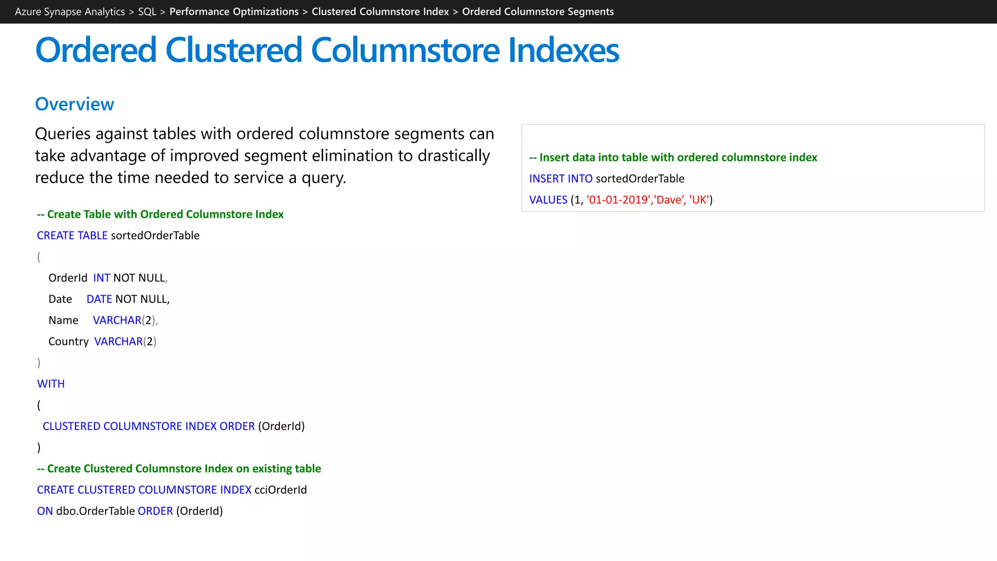 Overview
Queries against tables with ordered columnstore segments can
take advantage of improved segment elimination to drastically
reduce the time needed to service a query.
Ordered Clustered Columnstore Indexes
Azure Synapse Analytics > SQL >
-- Insert data into table with ordered columnstore index
INSERT INTO sortedOrderTable
VALUES (1, '01-01-2019','Dave’, 'UK')
-- Create Table with Ordered Columnstore Index
CREATE TABLE sortedOrderTable
(
OrderId INT NOT NULL,
Date DATE NOT NULL,
Name VARCHAR(2),
Country VARCHAR(2)
)
WITH
(
CLUSTERED COLUMNSTORE INDEX ORDER (OrderId)
)
-- Create Clustered Columnstore Index on existing table
CREATE CLUSTERED COLUMNSTORE INDEX cciOrderId
ON dbo.OrderTable ORDER (OrderId)
 