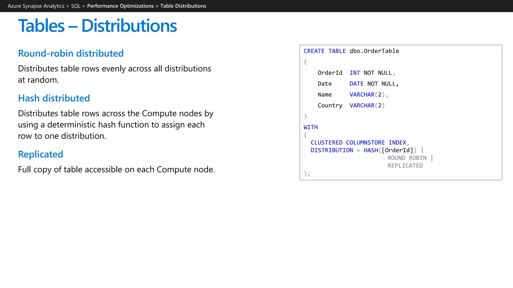 CREATE TABLE dbo.OrderTable
(
OrderId INT NOT NULL,
Date DATE NOT NULL,
Name VARCHAR(2),
Country VARCHAR(2)
)
WITH
(
CLUSTERED COLUMNSTORE INDEX,
DISTRIBUTION = HASH([OrderId]) |
ROUND ROBIN |
REPLICATED
);
Round-robin distributed
Distributes table rows evenly across all distributions
at random.
Hash distributed
Distributes table rows across the Compute nodes by
using a deterministic hash function to assign each
row to one distribution.
Replicated
Full copy of table accessible on each Compute node.
Tables – Distributions
Azure Synapse Analytics > SQL >
 