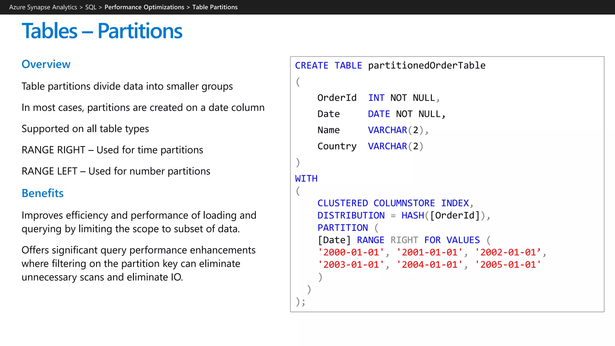 CREATE TABLE partitionedOrderTable
(
OrderId INT NOT NULL,
Date DATE NOT NULL,
Name VARCHAR(2),
Country VARCHAR(2)
)
WITH
(
CLUSTERED COLUMNSTORE INDEX,
DISTRIBUTION = HASH([OrderId]),
PARTITION (
[Date] RANGE RIGHT FOR VALUES (
'2000-01-01', '2001-01-01', '2002-01-01’,
'2003-01-01', '2004-01-01', '2005-01-01'
)
)
);
Overview
Table partitions divide data into smaller groups
In most cases, partitions are created on a date column
Supported on all table types
RANGE RIGHT – Used for time partitions
RANGE LEFT – Used for number partitions
Benefits
Improves efficiency and performance of loading and
querying by limiting the scope to subset of data.
Offers significant query performance enhancements
where filtering on the partition key can eliminate
unnecessary scans and eliminate IO.
Tables – Partitions
Azure Synapse Analytics > SQL >
 
