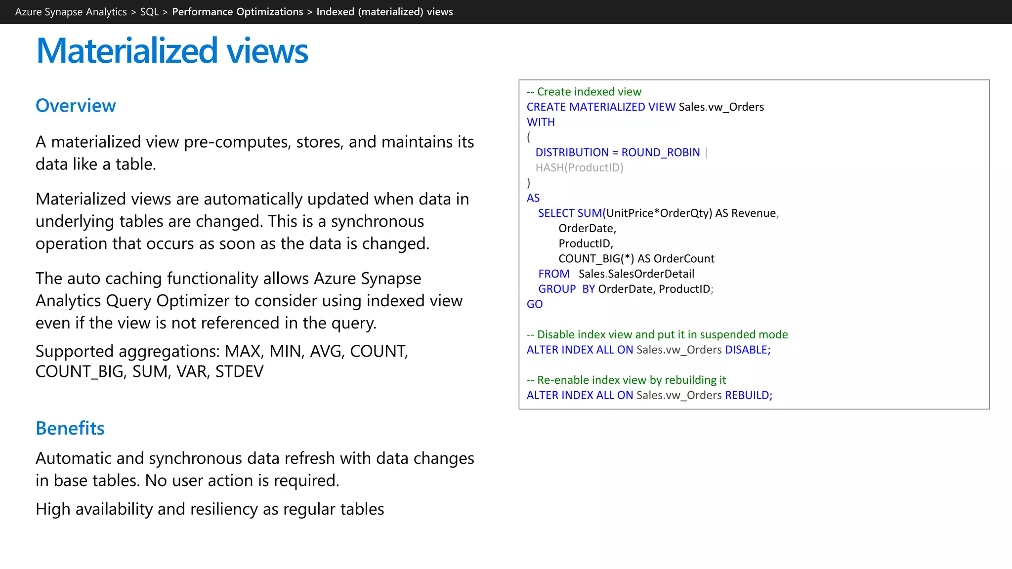 Overview
A materialized view pre-computes, stores, and maintains its
data like a table.
Materialized views are automatically updated when data in
underlying tables are changed. This is a synchronous
operation that occurs as soon as the data is changed.
The auto caching functionality allows Azure Synapse
Analytics Query Optimizer to consider using indexed view
even if the view is not referenced in the query.
Supported aggregations: MAX, MIN, AVG, COUNT,
COUNT_BIG, SUM, VAR, STDEV
Benefits
Automatic and synchronous data refresh with data changes
in base tables. No user action is required.
High availability and resiliency as regular tables
Materialized views
-- Create indexed view
CREATE MATERIALIZED VIEW Sales.vw_Orders
WITH
(
DISTRIBUTION = ROUND_ROBIN |
HASH(ProductID)
)
AS
SELECT SUM(UnitPrice*OrderQty) AS Revenue,
OrderDate,
ProductID,
COUNT_BIG(*) AS OrderCount
FROM Sales.SalesOrderDetail
GROUP BY OrderDate, ProductID;
GO
-- Disable index view and put it in suspended mode
ALTER INDEX ALL ON Sales.vw_Orders DISABLE;
-- Re-enable index view by rebuilding it
ALTER INDEX ALL ON Sales.vw_Orders REBUILD;
Azure Synapse Analytics > SQL >
 