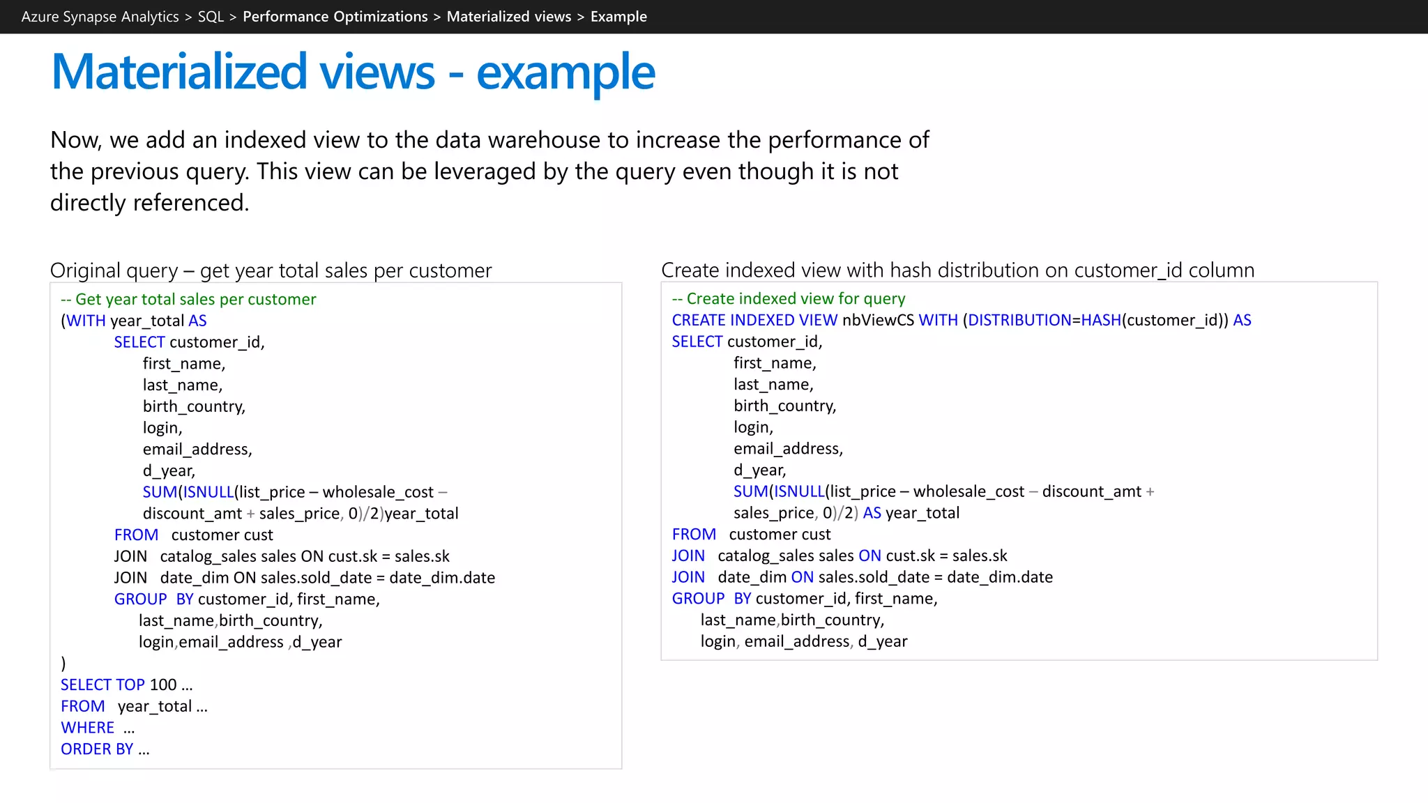 Now, we add an indexed view to the data warehouse to increase the performance of
the previous query. This view can be leveraged by the query even though it is not
directly referenced.
Materialized views - example
-- Create indexed view for query
CREATE INDEXED VIEW nbViewCS WITH (DISTRIBUTION=HASH(customer_id)) AS
SELECT customer_id,​
first_name,​
last_name,
birth_country,
login,
email_address​,
d_year,
SUM(ISNULL(list_price – wholesale_cost – discount_amt +
sales_price, 0)/2) AS year_total
FROM customer cust
JOIN catalog_sales sales ON cust.sk = sales.sk
JOIN date_dim ON sales.sold_date = date_dim.date
GROUP BY customer_id​, first_name​,
last_name,birth_country​,
login​, email_address, d_year
Create indexed view with hash distribution on customer_id column
-- Get year total sales per customer
(WITH year_total AS
SELECT customer_id,​
first_name,​
last_name,
birth_country,
login,
email_address​,
d_year,
SUM(ISNULL(list_price – wholesale_cost –
discount_amt + sales_price, 0)/2)year_total
FROM customer cust
JOIN catalog_sales sales ON cust.sk = sales.sk
JOIN date_dim ON sales.sold_date = date_dim.date
GROUP BY customer_id​, first_name​,
last_name,birth_country​,
login​,email_address ,d_year
)
SELECT TOP 100 …
FROM year_total …
WHERE …
ORDER BY …
Original query – get year total sales per customer
Azure Synapse Analytics > SQL >
 