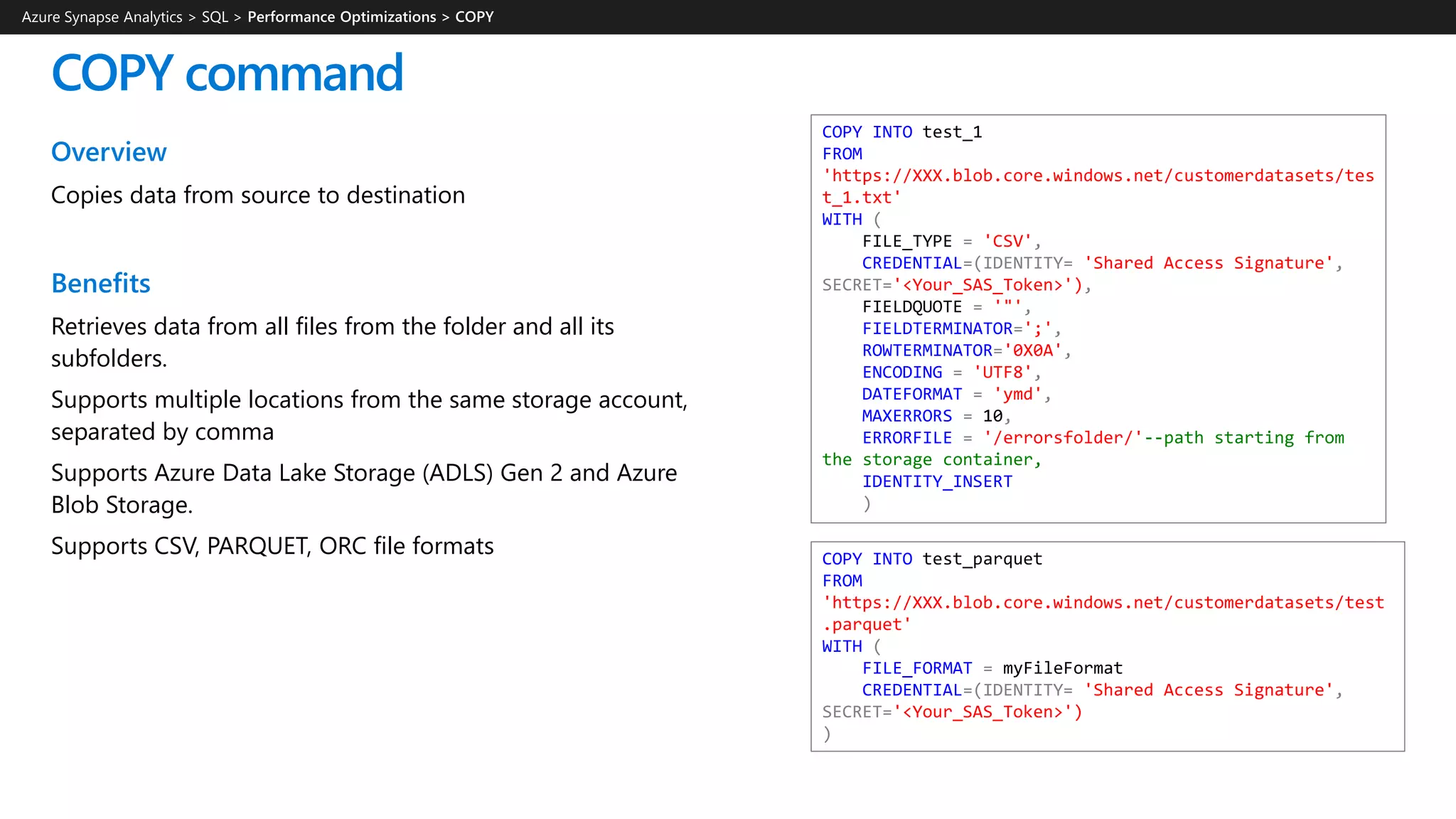 Overview
Copies data from source to destination
Benefits
Retrieves data from all files from the folder and all its
subfolders.
Supports multiple locations from the same storage account,
separated by comma
Supports Azure Data Lake Storage (ADLS) Gen 2 and Azure
Blob Storage.
Supports CSV, PARQUET, ORC file formats
COPY command
Azure Synapse Analytics > SQL >
COPY INTO test_1
FROM
'https://XXX.blob.core.windows.net/customerdatasets/tes
t_1.txt'
WITH (
FILE_TYPE = 'CSV',
CREDENTIAL=(IDENTITY= 'Shared Access Signature',
SECRET='<Your_SAS_Token>'),
FIELDQUOTE = '"',
FIELDTERMINATOR=';',
ROWTERMINATOR='0X0A',
ENCODING = 'UTF8',
DATEFORMAT = 'ymd',
MAXERRORS = 10,
ERRORFILE = '/errorsfolder/'--path starting from
the storage container,
IDENTITY_INSERT
)
COPY INTO test_parquet
FROM
'https://XXX.blob.core.windows.net/customerdatasets/test
.parquet'
WITH (
FILE_FORMAT = myFileFormat
CREDENTIAL=(IDENTITY= 'Shared Access Signature',
SECRET='<Your_SAS_Token>')
)
 