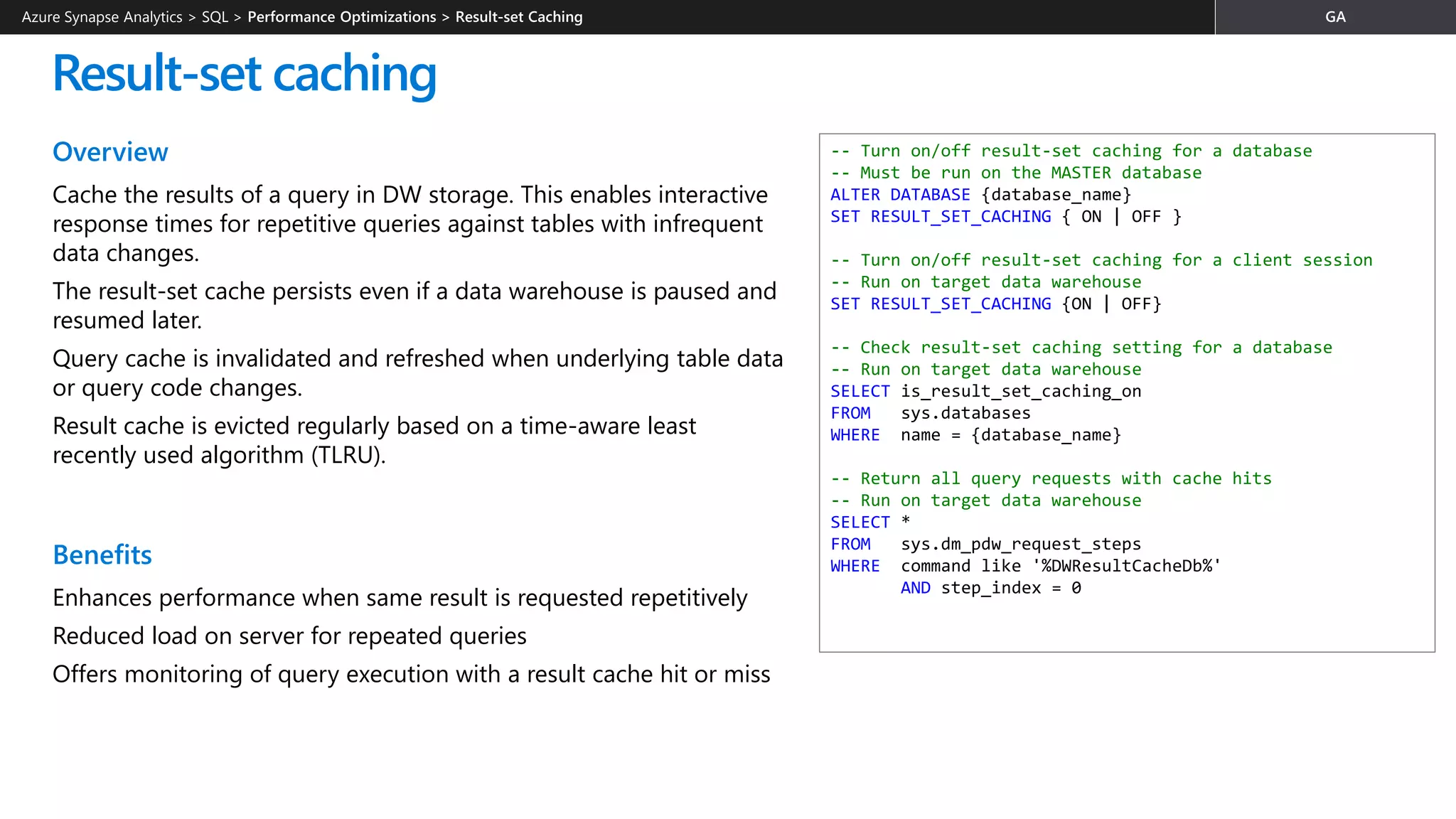 Overview
Cache the results of a query in DW storage. This enables interactive
response times for repetitive queries against tables with infrequent
data changes.
The result-set cache persists even if a data warehouse is paused and
resumed later.
Query cache is invalidated and refreshed when underlying table data
or query code changes.
Result cache is evicted regularly based on a time-aware least
recently used algorithm (TLRU).
Benefits
Enhances performance when same result is requested repetitively
Reduced load on server for repeated queries
Offers monitoring of query execution with a result cache hit or miss
Result-set caching
-- Turn on/off result-set caching for a database
-- Must be run on the MASTER database
ALTER DATABASE {database_name}
SET RESULT_SET_CACHING { ON | OFF }
-- Turn on/off result-set caching for a client session
-- Run on target data warehouse
SET RESULT_SET_CACHING {ON | OFF}
-- Check result-set caching setting for a database
-- Run on target data warehouse
SELECT is_result_set_caching_on
FROM sys.databases
WHERE name = {database_name}
-- Return all query requests with cache hits
-- Run on target data warehouse
SELECT *
FROM sys.dm_pdw_request_steps
WHERE command like '%DWResultCacheDb%'
AND step_index = 0
Azure Synapse Analytics > SQL >
 
