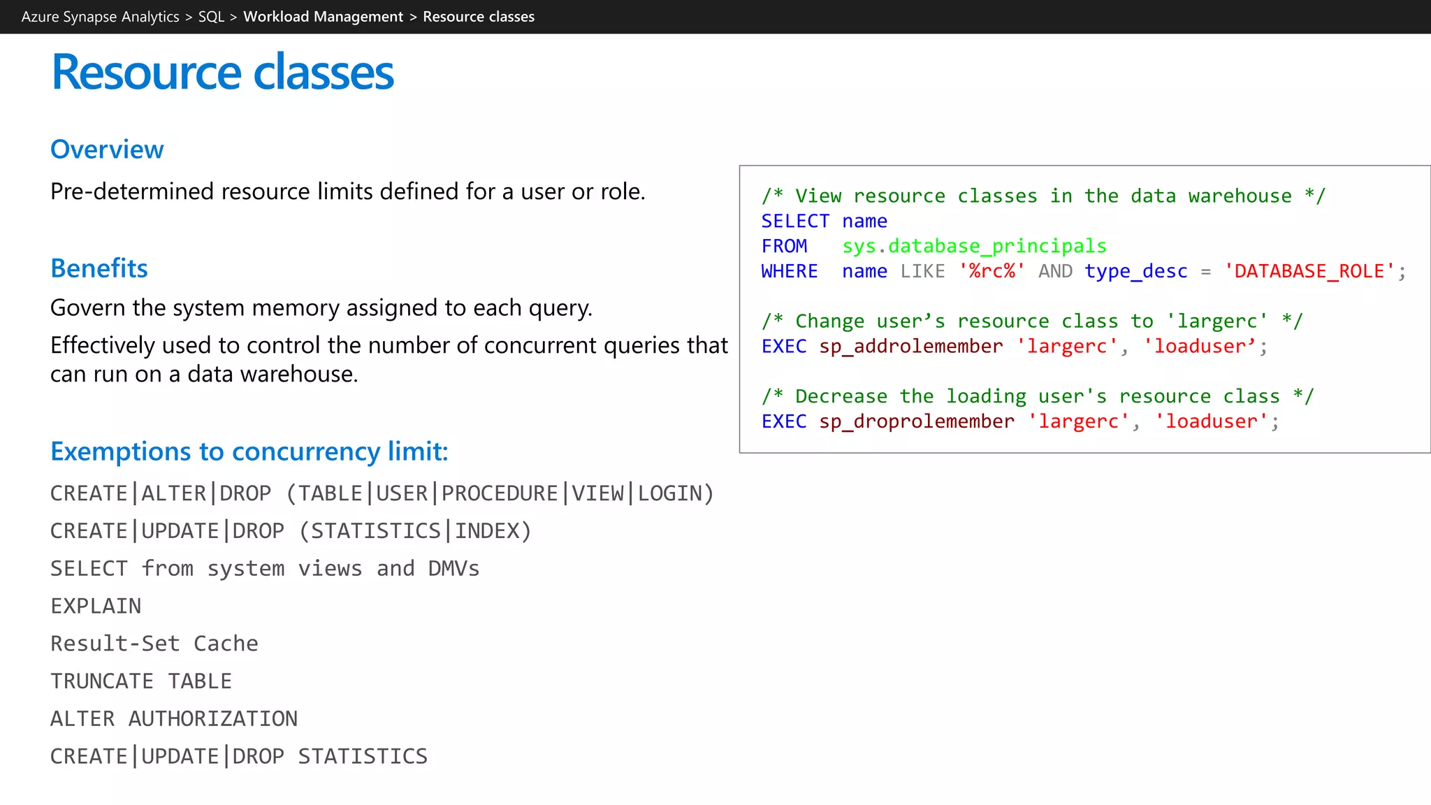Overview
Pre-determined resource limits defined for a user or role.
Benefits
Govern the system memory assigned to each query.
Effectively used to control the number of concurrent queries that
can run on a data warehouse.
Exemptions to concurrency limit:
CREATE|ALTER|DROP (TABLE|USER|PROCEDURE|VIEW|LOGIN)
CREATE|UPDATE|DROP (STATISTICS|INDEX)
SELECT from system views and DMVs
EXPLAIN
Result-Set Cache
TRUNCATE TABLE
ALTER AUTHORIZATION
CREATE|UPDATE|DROP STATISTICS
Resource classes
/* View resource classes in the data warehouse */
SELECT name
FROM sys.database_principals
WHERE name LIKE '%rc%' AND type_desc = 'DATABASE_ROLE';
/* Change user’s resource class to 'largerc' */
EXEC sp_addrolemember 'largerc', 'loaduser’;
/* Decrease the loading user's resource class */
EXEC sp_droprolemember 'largerc', 'loaduser';
Azure Synapse Analytics > SQL >
 