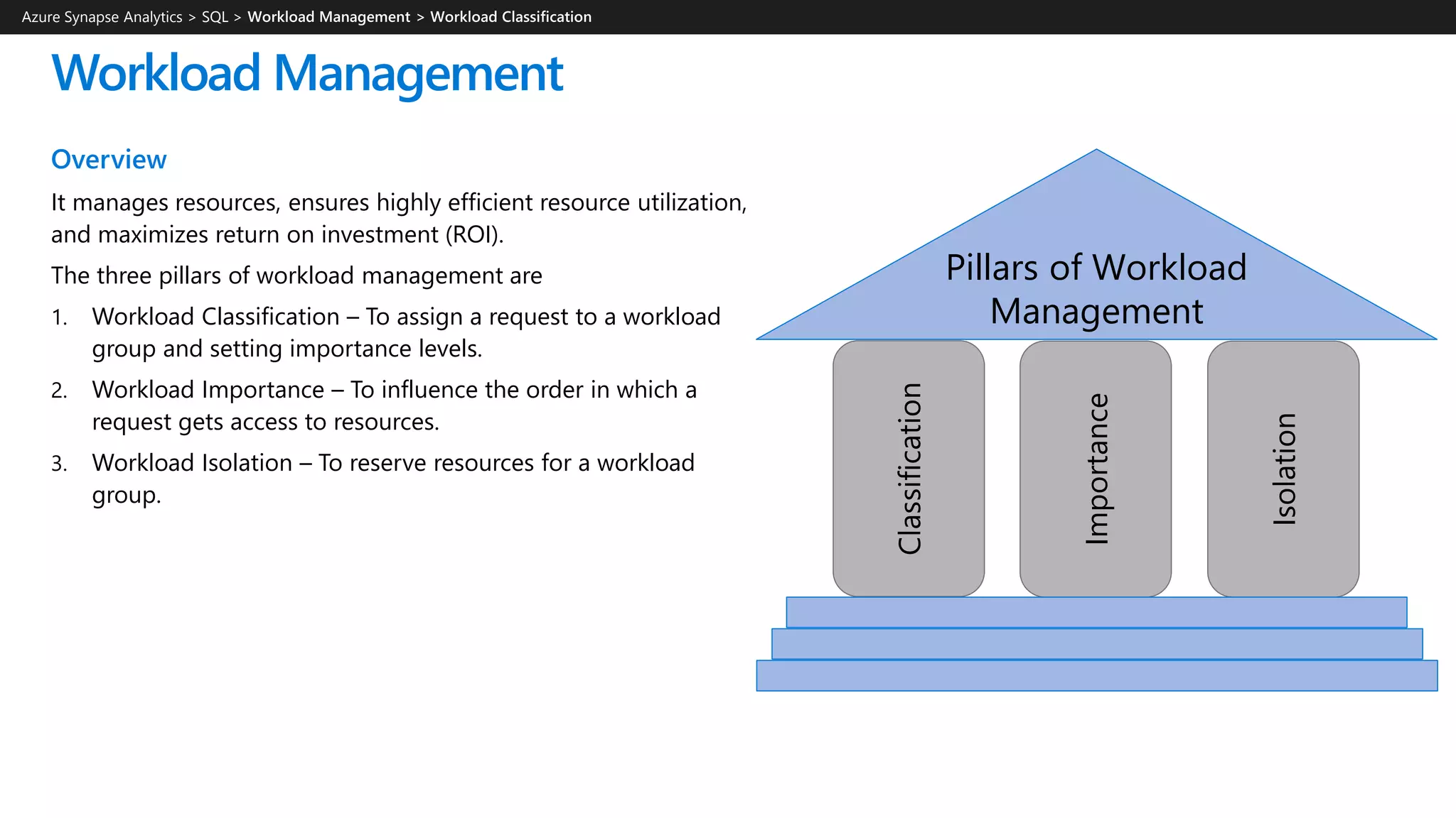 Workload Management
Overview
It manages resources, ensures highly efficient resource utilization,
and maximizes return on investment (ROI).
The three pillars of workload management are
1. Workload Classification – To assign a request to a workload
group and setting importance levels.
2. Workload Importance – To influence the order in which a
request gets access to resources.
3. Workload Isolation – To reserve resources for a workload
group.
Azure Synapse Analytics > SQL >
Pillars of Workload
Management
Classification
Importance
Isolation
 