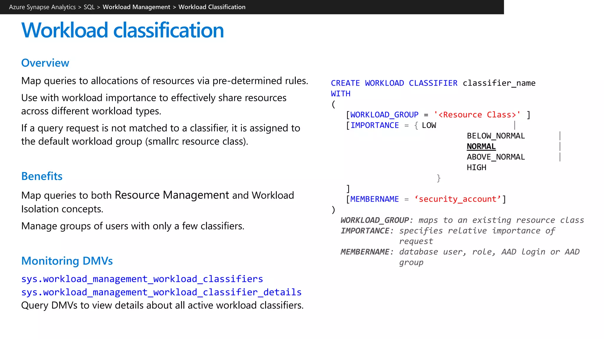 Workload classification
Overview
Map queries to allocations of resources via pre-determined rules.
Use with workload importance to effectively share resources
across different workload types.
If a query request is not matched to a classifier, it is assigned to
the default workload group (smallrc resource class).
Benefits
Map queries to both Resource Management and Workload
Isolation concepts.
Manage groups of users with only a few classifiers.
Monitoring DMVs
sys.workload_management_workload_classifiers
sys.workload_management_workload_classifier_details
Query DMVs to view details about all active workload classifiers.
CREATE WORKLOAD CLASSIFIER classifier_name
WITH
(
[WORKLOAD_GROUP = '<Resource Class>' ]
[IMPORTANCE = { LOW |
BELOW_NORMAL |
NORMAL |
ABOVE_NORMAL |
HIGH
}
]
[MEMBERNAME = ‘security_account’]
)
WORKLOAD_GROUP: maps to an existing resource class
IMPORTANCE: specifies relative importance of
request
MEMBERNAME: database user, role, AAD login or AAD
group
Azure Synapse Analytics > SQL >
 