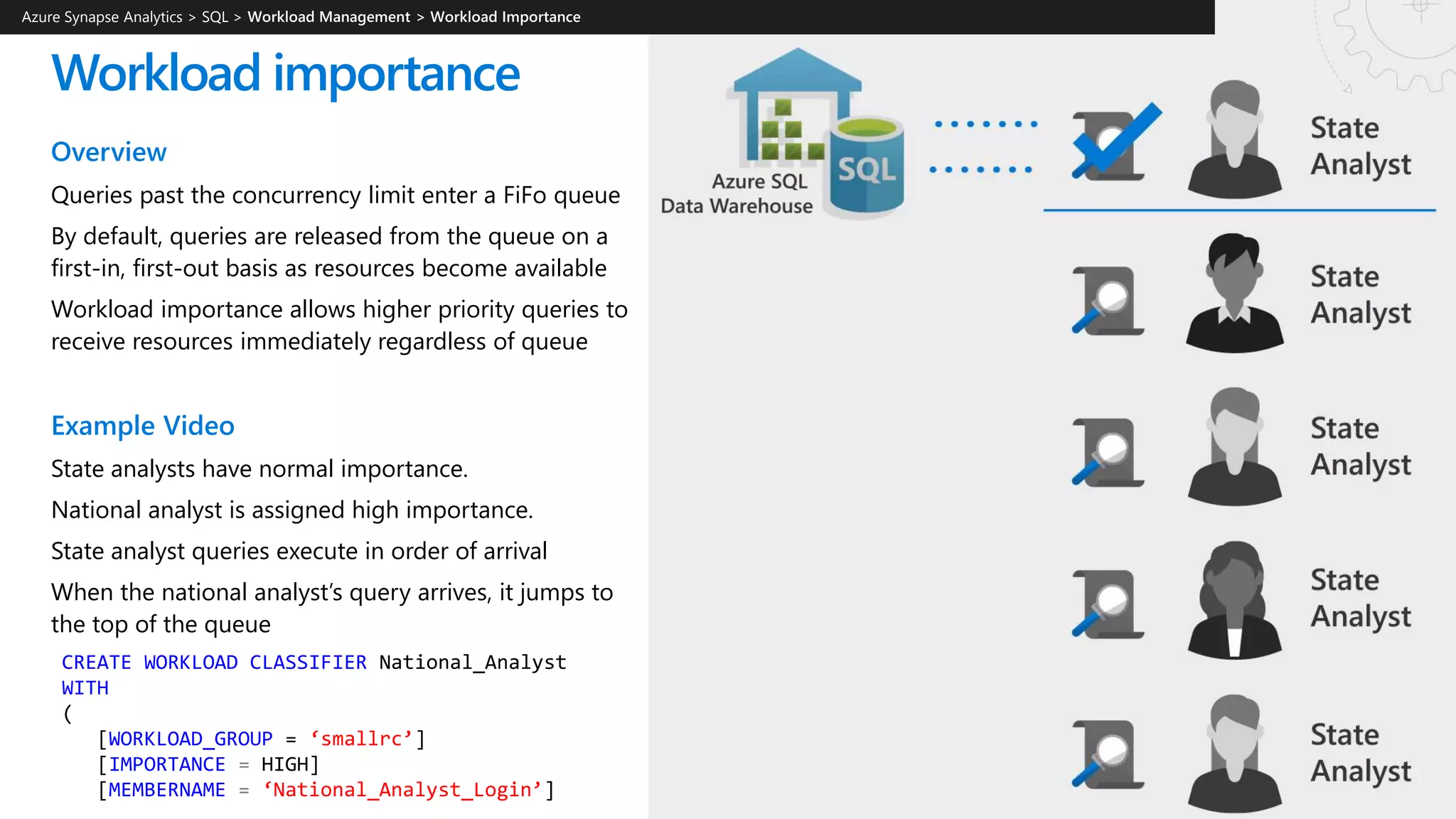 Workload importance
Overview
Queries past the concurrency limit enter a FiFo queue
By default, queries are released from the queue on a
first-in, first-out basis as resources become available
Workload importance allows higher priority queries to
receive resources immediately regardless of queue
Example Video
State analysts have normal importance.
National analyst is assigned high importance.
State analyst queries execute in order of arrival
When the national analyst’s query arrives, it jumps to
the top of the queue
CREATE WORKLOAD CLASSIFIER National_Analyst
WITH
(
[WORKLOAD_GROUP = ‘smallrc’]
[IMPORTANCE = HIGH]
[MEMBERNAME = ‘National_Analyst_Login’]
Azure Synapse Analytics > SQL >
 