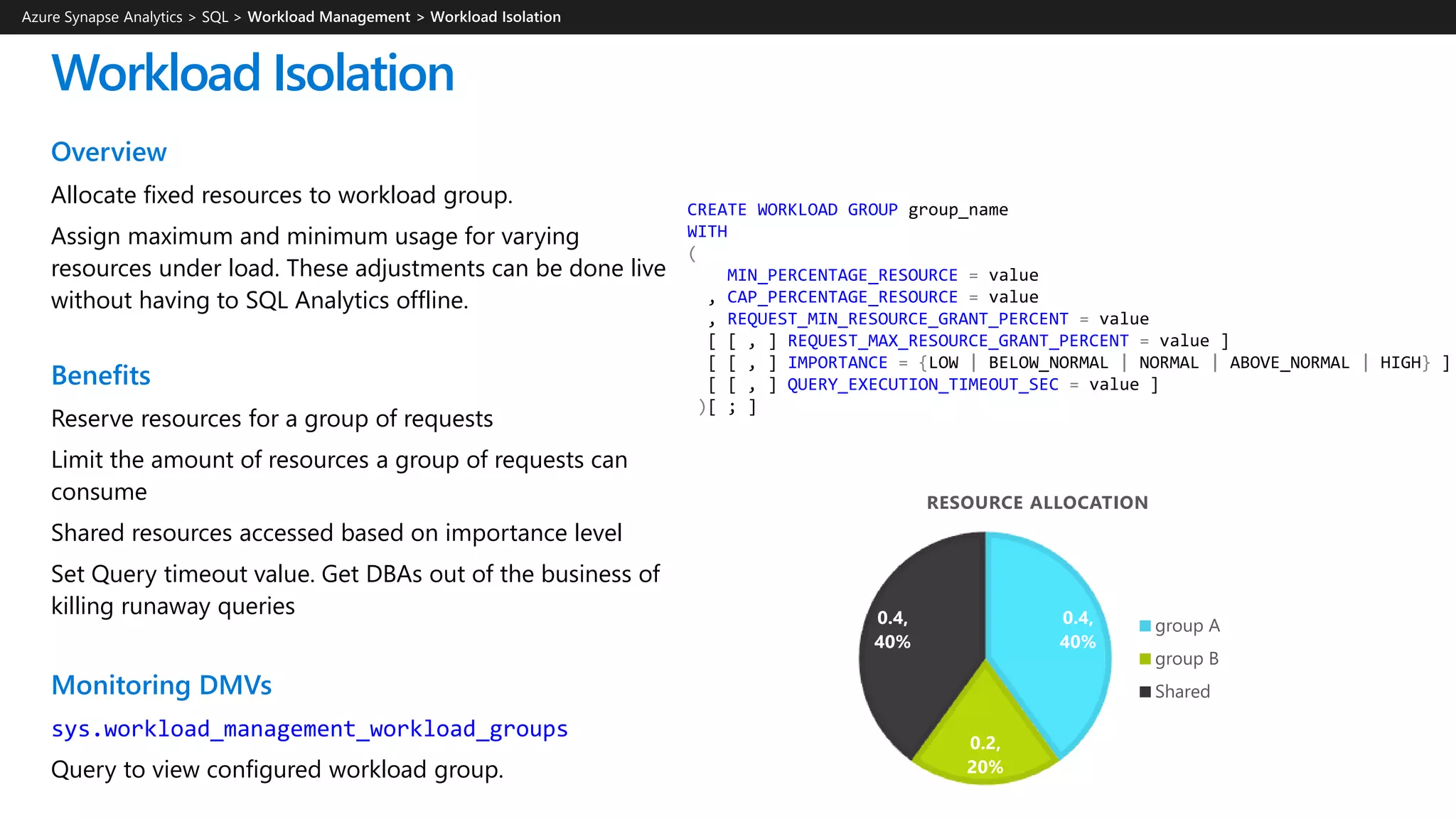 CREATE WORKLOAD GROUP group_name
WITH
(
MIN_PERCENTAGE_RESOURCE = value
, CAP_PERCENTAGE_RESOURCE = value
, REQUEST_MIN_RESOURCE_GRANT_PERCENT = value
[ [ , ] REQUEST_MAX_RESOURCE_GRANT_PERCENT = value ]
[ [ , ] IMPORTANCE = {LOW | BELOW_NORMAL | NORMAL | ABOVE_NORMAL | HIGH} ]
[ [ , ] QUERY_EXECUTION_TIMEOUT_SEC = value ]
)[ ; ]
Workload Isolation
Overview
Allocate fixed resources to workload group.
Assign maximum and minimum usage for varying
resources under load. These adjustments can be done live
without having to SQL Analytics offline.
Benefits
Reserve resources for a group of requests
Limit the amount of resources a group of requests can
consume
Shared resources accessed based on importance level
Set Query timeout value. Get DBAs out of the business of
killing runaway queries
Monitoring DMVs
sys.workload_management_workload_groups
Query to view configured workload group.
Azure Synapse Analytics > SQL >
0.4,
40%
0.2,
20%
0.4,
40%
RESOURCE ALLOCATION
group A
group B
Shared
 