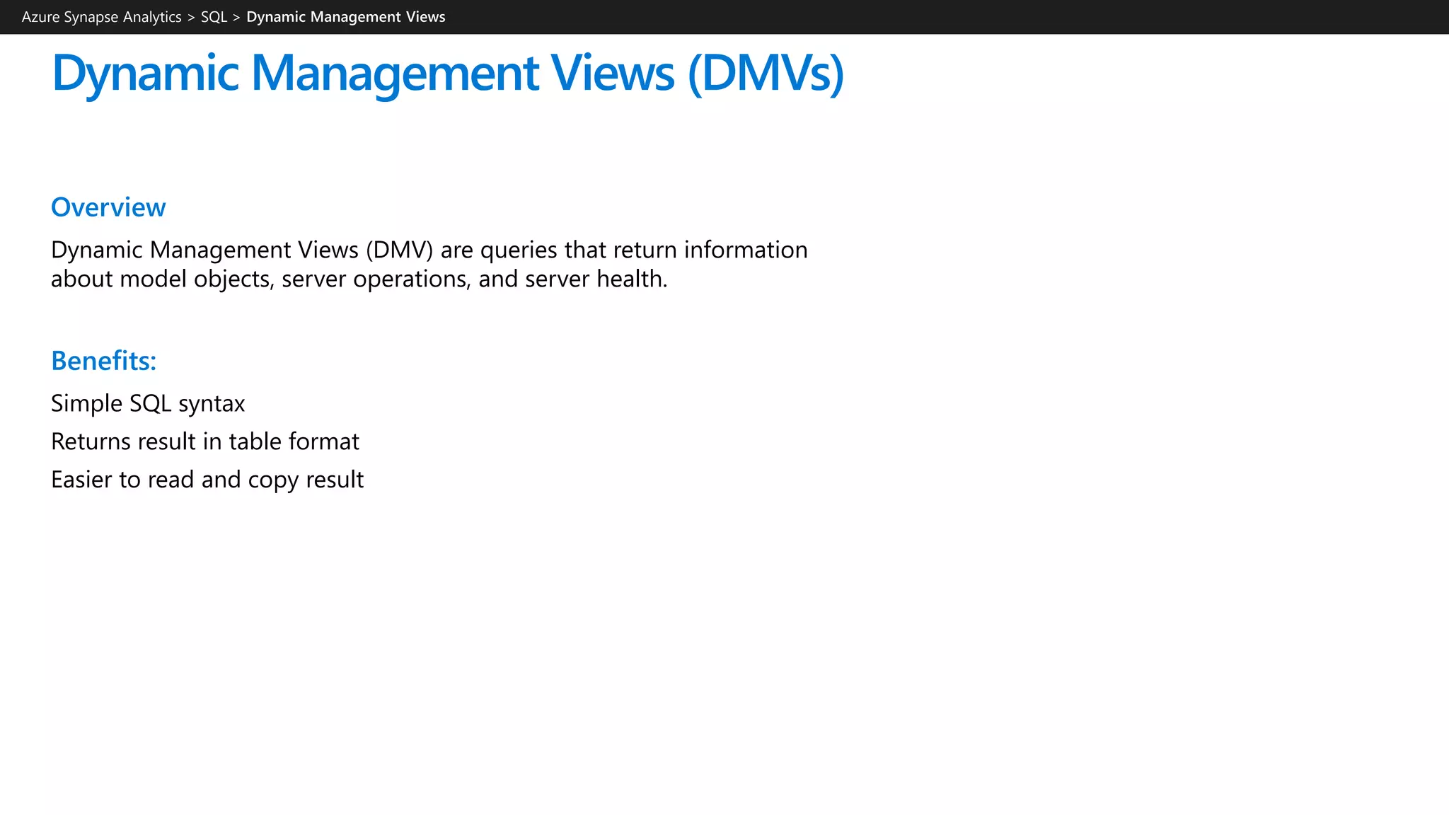Dynamic Management Views (DMVs)
Azure Synapse Analytics > SQL >
Overview
Dynamic Management Views (DMV) are queries that return information
about model objects, server operations, and server health.
Benefits:
Simple SQL syntax
Returns result in table format
Easier to read and copy result
 