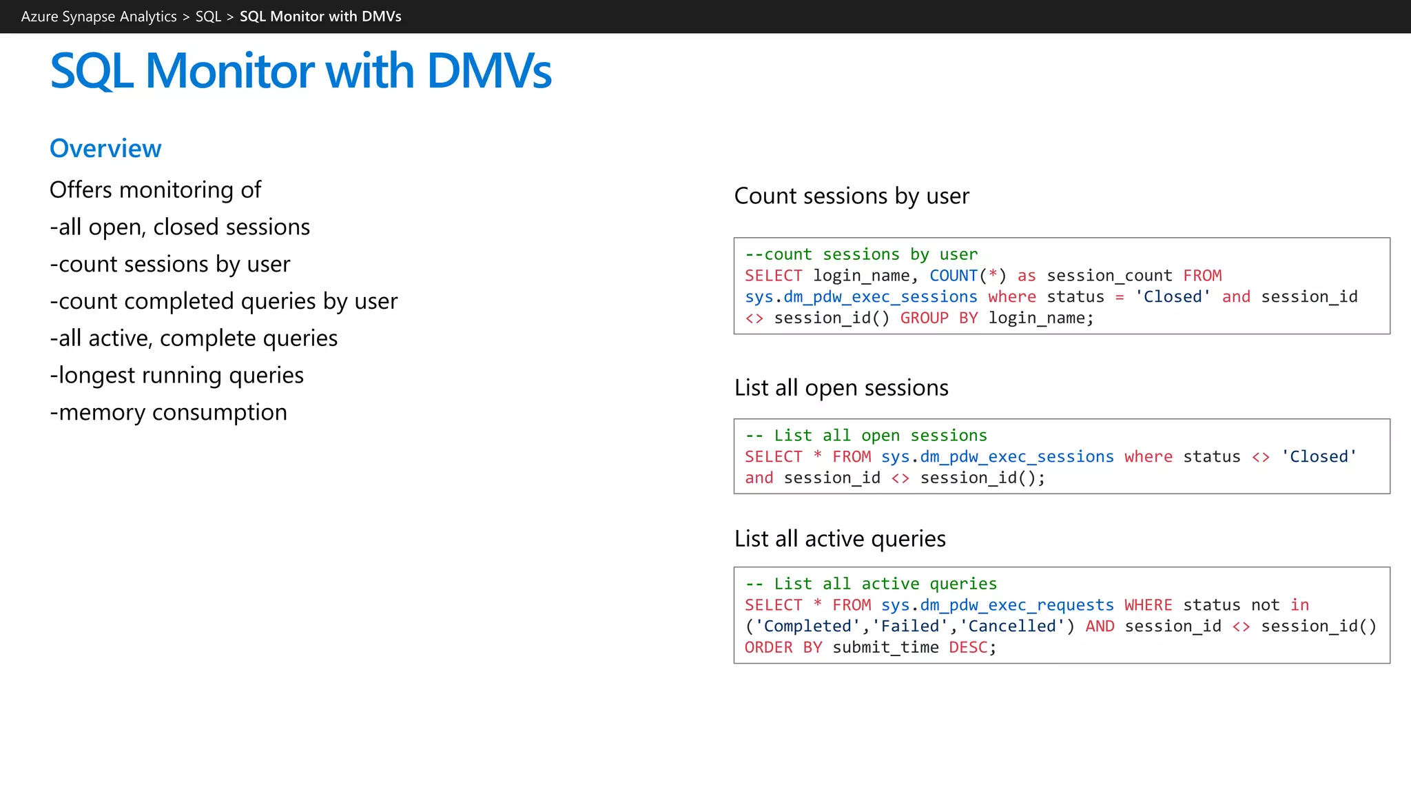 SQL Monitor with DMVs
Overview
Offers monitoring of
-all open, closed sessions
-count sessions by user
-count completed queries by user
-all active, complete queries
-longest running queries
-memory consumption
Azure Synapse Analytics > SQL >
--count sessions by user
SELECT login_name, COUNT(*) as session_count FROM
sys.dm_pdw_exec_sessions where status = 'Closed' and session_id
<> session_id() GROUP BY login_name;
-- List all open sessions
SELECT * FROM sys.dm_pdw_exec_sessions where status <> 'Closed'
and session_id <> session_id();
-- List all active queries
SELECT * FROM sys.dm_pdw_exec_requests WHERE status not in
('Completed','Failed','Cancelled') AND session_id <> session_id()
ORDER BY submit_time DESC;
List all active queries
List all open sessions
Count sessions by user
 