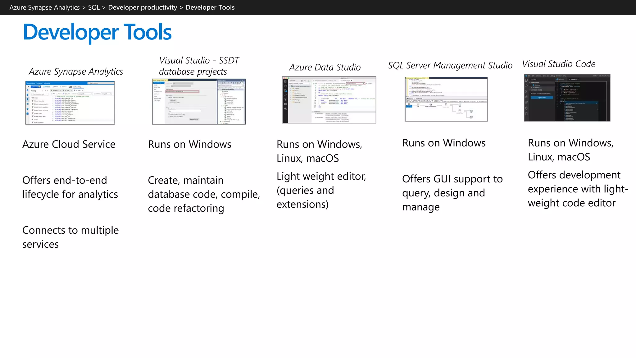 Developer Tools
Azure Synapse Analytics > SQL >
Visual Studio - SSDT
database projects
SQL Server Management StudioAzure Data StudioAzure Synapse Analytics
Visual Studio Code
Azure Cloud Service
Offers end-to-end
lifecycle for analytics
Connects to multiple
services
Runs on Windows
Create, maintain
database code, compile,
code refactoring
Runs on Windows,
Linux, macOS
Light weight editor,
(queries and
extensions)
Runs on Windows
Offers GUI support to
query, design and
manage
Runs on Windows,
Linux, macOS
Offers development
experience with light-
weight code editor
 