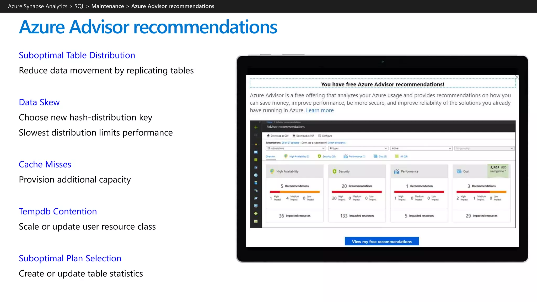 Azure Advisor recommendations
Suboptimal Table Distribution
Reduce data movement by replicating tables
Data Skew
Choose new hash-distribution key
Slowest distribution limits performance
Cache Misses
Provision additional capacity
Tempdb Contention
Scale or update user resource class
Suboptimal Plan Selection
Create or update table statistics
Azure Synapse Analytics > SQL >
 