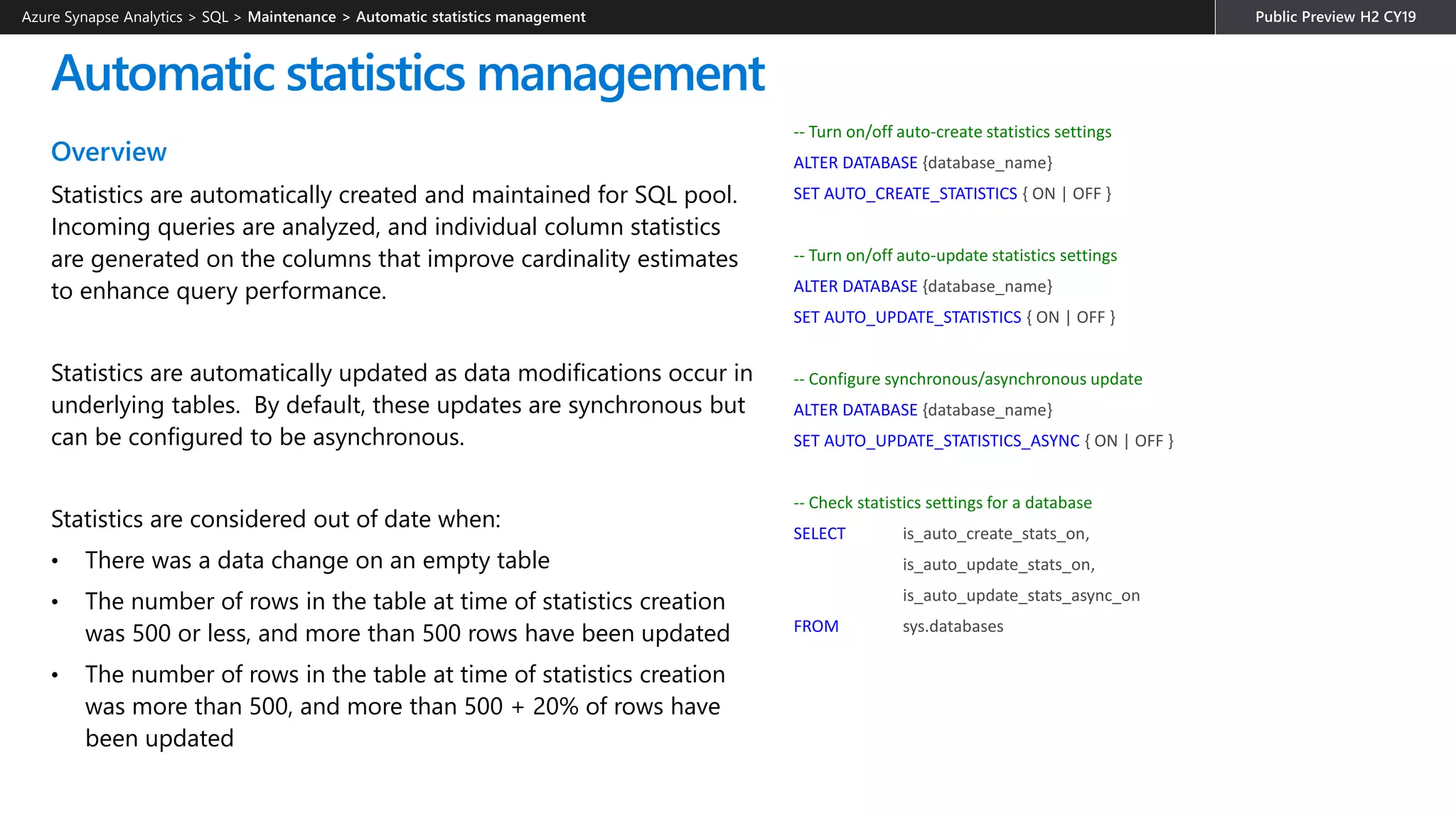 Automatic statistics management
Overview
Statistics are automatically created and maintained for SQL pool.
Incoming queries are analyzed, and individual column statistics
are generated on the columns that improve cardinality estimates
to enhance query performance.
Statistics are automatically updated as data modifications occur in
underlying tables. By default, these updates are synchronous but
can be configured to be asynchronous.
Statistics are considered out of date when:
• There was a data change on an empty table
• The number of rows in the table at time of statistics creation
was 500 or less, and more than 500 rows have been updated
• The number of rows in the table at time of statistics creation
was more than 500, and more than 500 + 20% of rows have
been updated
-- Turn on/off auto-create statistics settings
ALTER DATABASE {database_name}
SET AUTO_CREATE_STATISTICS { ON | OFF }
-- Turn on/off auto-update statistics settings
ALTER DATABASE {database_name}
SET AUTO_UPDATE_STATISTICS { ON | OFF }
-- Configure synchronous/asynchronous update
ALTER DATABASE {database_name}
SET AUTO_UPDATE_STATISTICS_ASYNC { ON | OFF }
-- Check statistics settings for a database
SELECT is_auto_create_stats_on,
is_auto_update_stats_on,
is_auto_update_stats_async_on
FROM sys.databases
Azure Synapse Analytics > SQL >
 