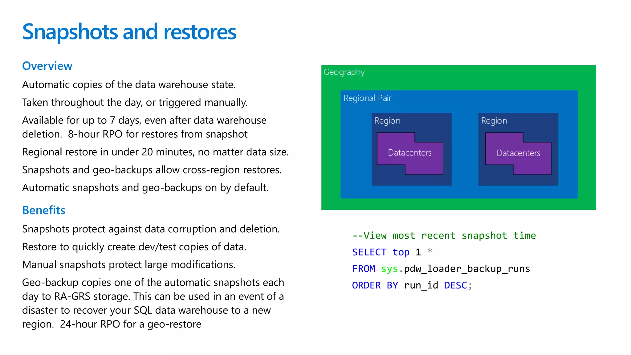 --View most recent snapshot time
SELECT top 1 *
FROM sys.pdw_loader_backup_runs
ORDER BY run_id DESC;
Snapshots and restores
Overview
Automatic copies of the data warehouse state.
Taken throughout the day, or triggered manually.
Available for up to 7 days, even after data warehouse
deletion. 8-hour RPO for restores from snapshot
Regional restore in under 20 minutes, no matter data size.
Snapshots and geo-backups allow cross-region restores.
Automatic snapshots and geo-backups on by default.
Benefits
Snapshots protect against data corruption and deletion.
Restore to quickly create dev/test copies of data.
Manual snapshots protect large modifications.
Geo-backup copies one of the automatic snapshots each
day to RA-GRS storage. This can be used in an event of a
disaster to recover your SQL data warehouse to a new
region. 24-hour RPO for a geo-restore
 