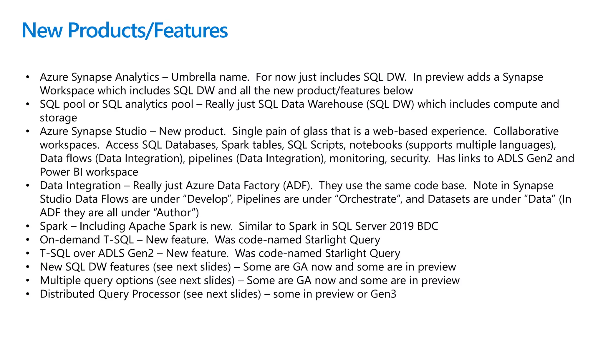 New Products/Features
• Azure Synapse Analytics – Umbrella name. For now just includes SQL DW. In preview adds a Synapse
Workspace which includes SQL DW and all the new product/features below
• Azure Synapse Studio – New product. Single pain of glass that is a web-based experience. Collaborative
workspaces. Access SQL Databases, Spark tables, SQL Scripts, notebooks (supports multiple languages),
Data flows (Data Integration), pipelines (Data Integration), monitoring, security. Has links to ADLS Gen2 and
Power BI workspace
• Data Integration – Really just Azure Data Factory (ADF). They use the same code base. Note in Synapse
Studio Data Flows are under “Develop”, Pipelines are under “Orchestrate”, and Datasets are under “Data” (In
ADF they are all under “Author”)
• Spark – Including Apache Spark is new. Similar to Spark in SQL Server 2019 BDC
• On-demand T-SQL – New feature. Was code-named Starlight Query
• T-SQL over ADLS Gen2 – New feature. Was code-named Starlight Query
• New SQL DW features (see next slides) – Some are GA now and some are in preview
• Multiple query options (see next slides) – Some are GA now and some are in preview
• Distributed Query Processor (see next slides) – some in preview or Gen3
 