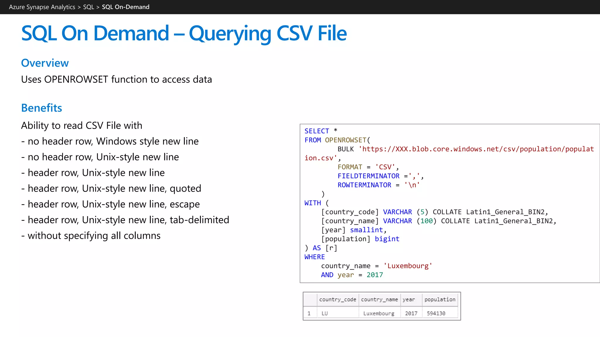 SQL On Demand – Querying CSV File
Overview
Uses OPENROWSET function to access data
Benefits
Ability to read CSV File with
- no header row, Windows style new line
- no header row, Unix-style new line
- header row, Unix-style new line
- header row, Unix-style new line, quoted
- header row, Unix-style new line, escape
- header row, Unix-style new line, tab-delimited
- without specifying all columns
Azure Synapse Analytics > SQL >
SELECT *
FROM OPENROWSET(
BULK 'https://XXX.blob.core.windows.net/csv/population/populat
ion.csv',
FORMAT = 'CSV',
FIELDTERMINATOR =',',
ROWTERMINATOR = 'n'
)
WITH (
[country_code] VARCHAR (5) COLLATE Latin1_General_BIN2,
[country_name] VARCHAR (100) COLLATE Latin1_General_BIN2,
[year] smallint,
[population] bigint
) AS [r]
WHERE
country_name = 'Luxembourg'
AND year = 2017
 