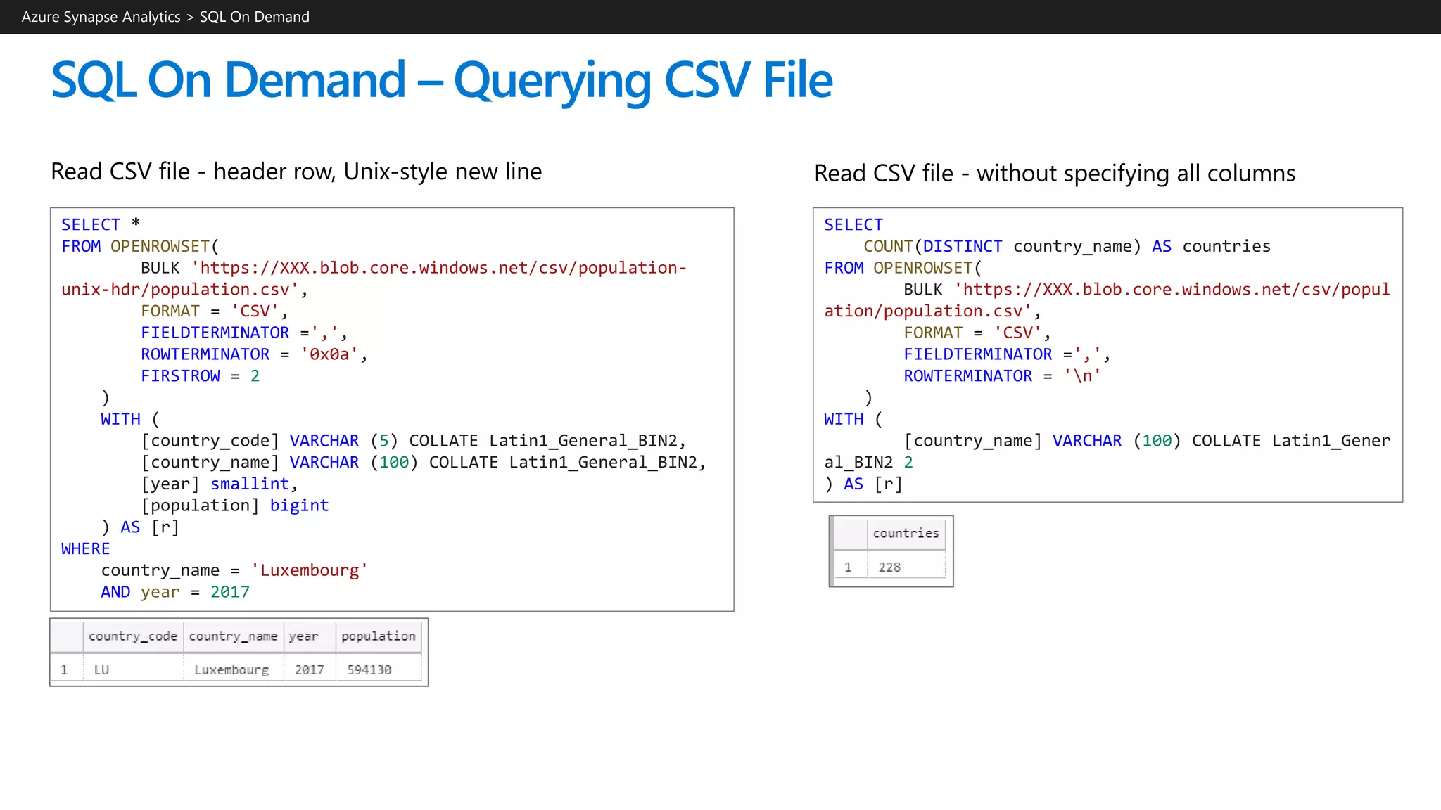 SQL On Demand – Querying CSV File
Read CSV file - header row, Unix-style new line
Azure Synapse Analytics > SQL On Demand
SELECT *
FROM OPENROWSET(
BULK 'https://XXX.blob.core.windows.net/csv/population-
unix-hdr/population.csv',
FORMAT = 'CSV',
FIELDTERMINATOR =',',
ROWTERMINATOR = '0x0a',
FIRSTROW = 2
)
WITH (
[country_code] VARCHAR (5) COLLATE Latin1_General_BIN2,
[country_name] VARCHAR (100) COLLATE Latin1_General_BIN2,
[year] smallint,
[population] bigint
) AS [r]
WHERE
country_name = 'Luxembourg'
AND year = 2017
Read CSV file - without specifying all columns
SELECT
COUNT(DISTINCT country_name) AS countries
FROM OPENROWSET(
BULK 'https://XXX.blob.core.windows.net/csv/popul
ation/population.csv',
FORMAT = 'CSV',
FIELDTERMINATOR =',',
ROWTERMINATOR = 'n'
)
WITH (
[country_name] VARCHAR (100) COLLATE Latin1_Gener
al_BIN2 2
) AS [r]
 
