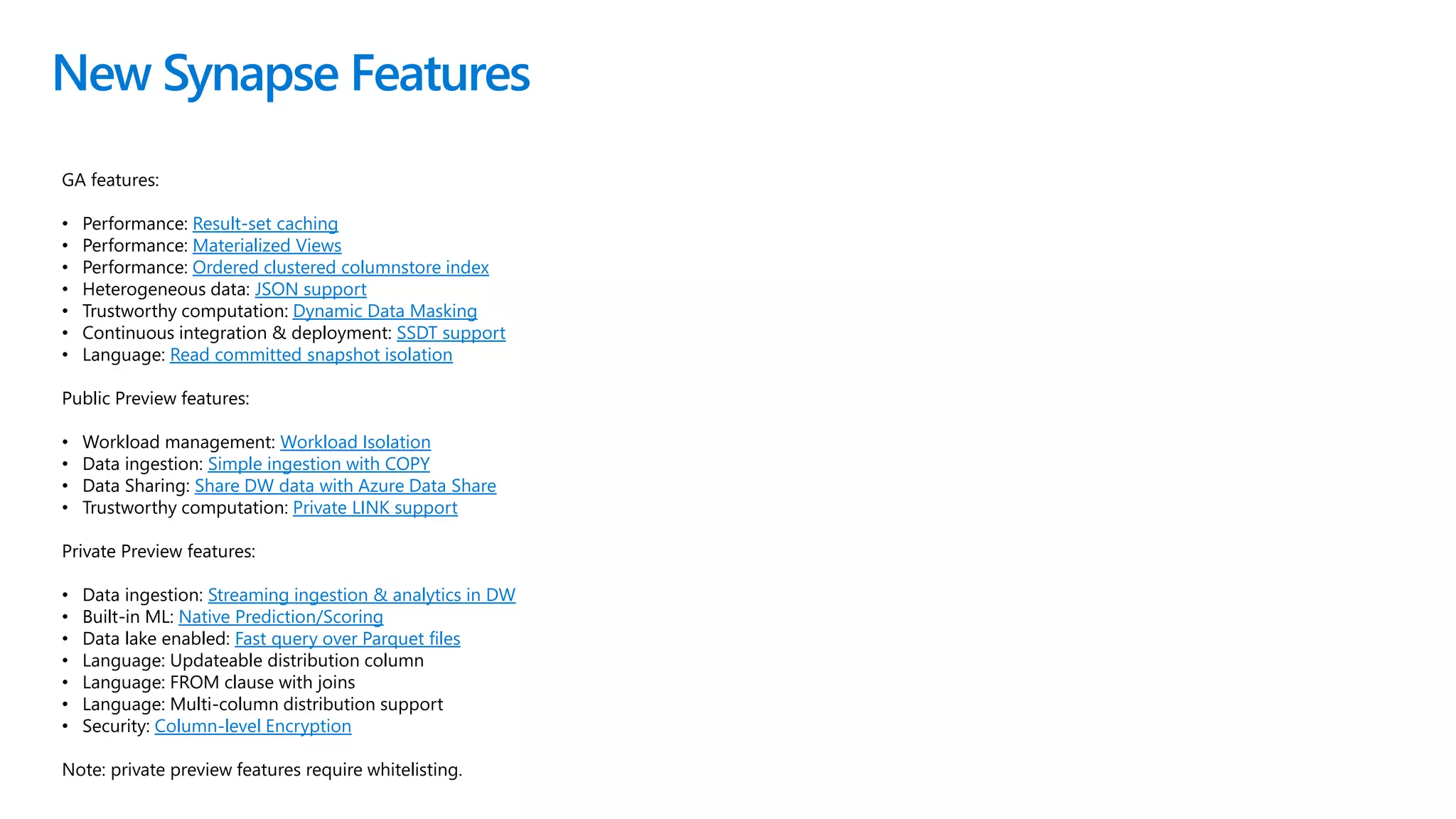 New Synapse Features
GA features:
• Performance: Result-set caching
• Performance: Materialized Views
• Performance: Ordered clustered columnstore index
• Heterogeneous data: JSON support
• Trustworthy computation: Dynamic Data Masking
• Continuous integration & deployment: SSDT support
• Language: Read committed snapshot isolation
Public Preview features:
• Workload management: Workload Isolation
• Data ingestion: Simple ingestion with COPY
• Data Sharing: Share DW data with Azure Data Share
• Trustworthy computation: Private LINK support
Private Preview features:
• Data ingestion: Streaming ingestion & analytics in DW
• Built-in ML: Native Prediction/Scoring
• Data lake enabled: Fast query over Parquet files
• Language: Updateable distribution column
• Language: FROM clause with joins
• Language: Multi-column distribution support
• Security: Column-level Encryption
Note: private preview features require whitelisting.
 